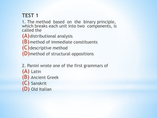 TEST 1
1. The method based on the binary principle,
which breaks each unit into two components, is
called the
(A)distributional analysis
(B)method of immediate constituents
(C)descriptive method
(D)method of structural oppositions
2. Panini wrote one of the first grammars of
(A) Latin
(B) Ancient Greek
(C) Sanskrit
(D) Old Italian
 
