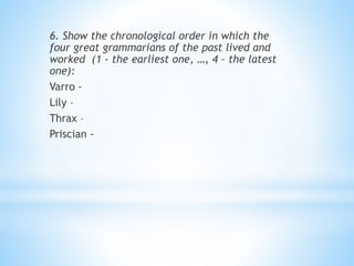 6. Show the chronological order in which the
four great grammarians of the past lived and
worked (1 - the earliest one, …, 4 – the latest
one):
Varro -
Lily –
Thrax –
Priscian -
 
