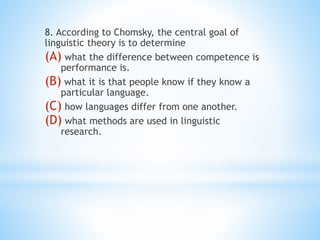 8. According to Chomsky, the central goal of
linguistic theory is to determine
(A) what the difference between competence is
performance is.
(B) what it is that people know if they know a
particular language.
(C) how languages differ from one another.
(D) what methods are used in linguistic
research.
 