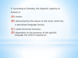 9. According to Chomsky, the linguistic capacity of
humans is
(A) innate.
(B) determined by the nature of the mind, which has
a specialized language faculty.
(C) called Universal Grammar.
(D) dependent on the grammar of the specific
language the child is exposed to.
 