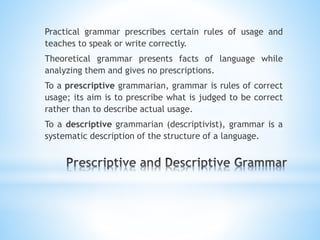 Practical grammar prescribes certain rules of usage and
teaches to speak or write correctly.
Theoretical grammar presents facts of language while
analyzing them and gives no prescriptions.
To a prescriptive grammarian, grammar is rules of correct
usage; its aim is to prescribe what is judged to be correct
rather than to describe actual usage.
To a descriptive grammarian (descriptivist), grammar is a
systematic description of the structure of a language.
 