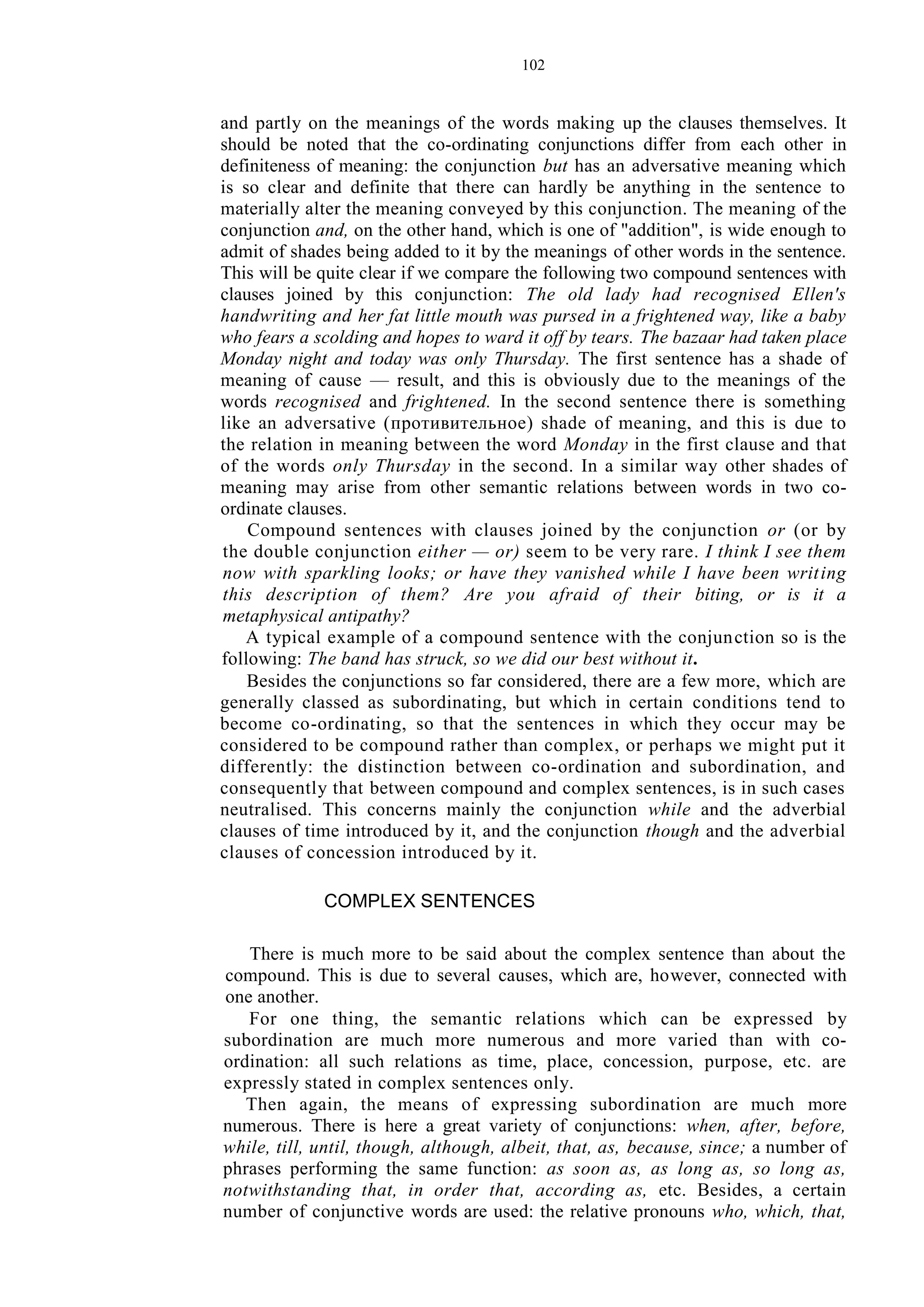 102
and partly on the meanings of the words making up the clauses themselves. It
should be noted that the co-ordinating conjunctions differ from each other in
definiteness of meaning: the conjunction but has an adversative meaning which
is so clear and definite that there can hardly be anything in the sentence to
materially alter the meaning conveyed by this conjunction. The meaning of the
conjunction and, on the other hand, which is one of "addition", is wide enough to
admit of shades being added to it by the meanings of other words in the sentence.
This will be quite clear if we compare the following two compound sentences with
clauses joined by this conjunction: The old lady had recognised Ellen's
handwriting and her fat little mouth was pursed in a frightened way, like a baby
who fears a scolding and hopes to ward it off by tears. The bazaar had taken place
Monday night and today was only Thursday. The first sentence has a shade of
meaning of cause — result, and this is obviously due to the meanings of the
words recognised and frightened. In the second sentence there is something
like an adversative (противительное) shade of meaning, and this is due to
the relation in meaning between the word Monday in the first clause and that
of the words only Thursday in the second. In a similar way other shades of
meaning may arise from other semantic relations between words in two co-
ordinate clauses.
Compound sentences with clauses joined by the conjunction or (or by
the double conjunction either — or) seem to be very rare. I think I see them
now with sparkling looks; or have they vanished while I have been writing
this description of them? Are you afraid of their biting, or is it a
metaphysical antipathy?
A typical example of a compound sentence with the conjunction so is the
following: The band has struck, so we did our best without it.
Besides the conjunctions so far considered, there are a few more, which are
generally classed as subordinating, but which in certain conditions tend to
become co-ordinating, so that the sentences in which they occur may be
considered to be compound rather than complex, or perhaps we might put it
differently: the distinction between co-ordination and subordination, and
consequently that between compound and complex sentences, is in such cases
neutralised. This concerns mainly the conjunction while and the adverbial
clauses of time introduced by it, and the conjunction though and the adverbial
clauses of concession introduced by it.
COMPLEX SENTENCES
There is much more to be said about the complex sentence than about the
compound. This is due to several causes, which are, however, connected with
one another.
For one thing, the semantic relations which can be expressed by
subordination are much more numerous and more varied than with co-
ordination: all such relations as time, place, concession, purpose, etc. are
expressly stated in complex sentences only.
Then again, the means of expressing subordination are much more
numerous. There is here a great variety of conjunctions: when, after, before,
while, till, until, though, although, albeit, that, as, because, since; a number of
phrases performing the same function: as soon as, as long as, so long as,
notwithstanding that, in order that, according as, etc. Besides, a certain
number of conjunctive words are used: the relative pronouns who, which, that,
 
