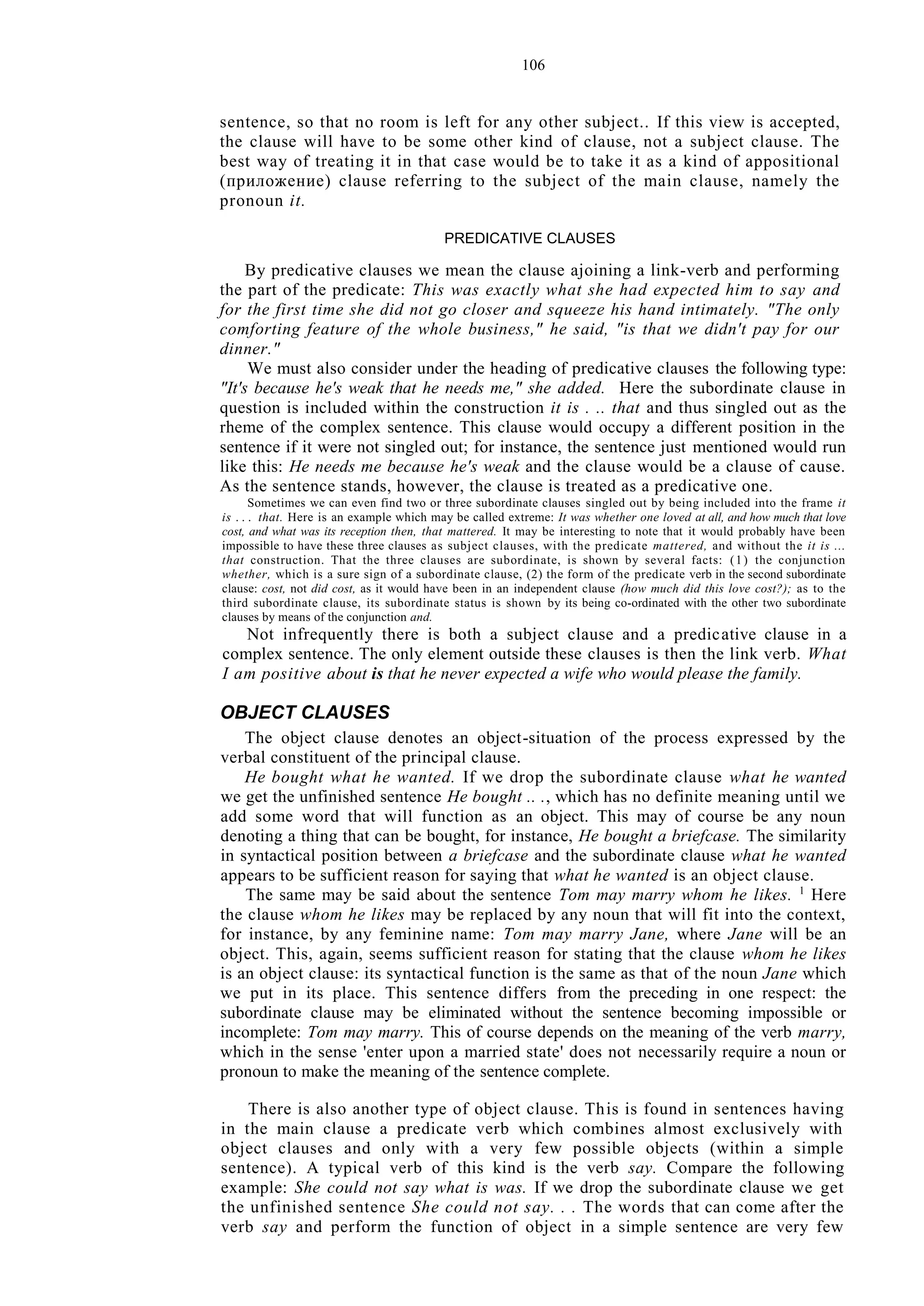 106
sentence, so that no room is left for any other subject.. If this view is accepted,
the clause will have to be some other kind of clause, not a subject clause. The
best way of treating it in that case would be to take it as a kind of appositional
(приложение) clause referring to the subject of the main clause, namely the
pronoun it.
PREDICATIVE CLAUSES
By predicative clauses we mean the clause ajoining a link-verb and performing
the part of the predicate: This was exactly what she had expected him to say and
for the first time she did not go closer and squeeze his hand intimately. "The only
comforting feature of the whole business," he said, "is that we didn't pay for our
dinner."
We must also consider under the heading of predicative clauses the following type:
"It's because he's weak that he needs me," she added. Here the subordinate clause in
question is included within the construction it is . .. that and thus singled out as the
rheme of the complex sentence. This clause would occupy a different position in the
sentence if it were not singled out; for instance, the sentence just mentioned would run
like this: He needs me because he's weak and the clause would be a clause of cause.
As the sentence stands, however, the clause is treated as a predicative one.
Sometimes we can even find two or three subordinate clauses singled out by being included into the frame it
is . . . that. Here is an example which may be called extreme: It was whether one loved at all, and how much that love
cost, and what was its reception then, that mattered. It may be interesting to note that it would probably have been
impossible to have these three clauses as subject clauses, with the predicate mattered, and without the it is ...
that construction. That the three clauses are subordinate, is shown by several facts: (1) the conjunction
whether, which is a sure sign of a subordinate clause, (2) the form of the predicate verb in the second subordinate
clause: cost, not did cost, as it would have been in an independent clause (how much did this love cost?); as to the
third subordinate clause, its subordinate status is shown by its being co-ordinated with the other two subordinate
clauses by means of the conjunction and.
Not infrequently there is both a subject clause and a predicative clause in a
complex sentence. The only element outside these clauses is then the link verb. What
I am positive about is that he never expected a wife who would please the family.
OBJECT CLAUSES
The object clause denotes an object-situation of the process expressed by the
verbal constituent of the principal clause.
He bought what he wanted. If we drop the subordinate clause what he wanted
we get the unfinished sentence He bought .. ., which has no definite meaning until we
add some word that will function as an object. This may of course be any noun
denoting a thing that can be bought, for instance, He bought a briefcase. The similarity
in syntactical position between a briefcase and the subordinate clause what he wanted
appears to be sufficient reason for saying that what he wanted is an object clause.
The same may be said about the sentence Tom may marry whom he likes. 1
Here
the clause whom he likes may be replaced by any noun that will fit into the context,
for instance, by any feminine name: Tom may marry Jane, where Jane will be an
object. This, again, seems sufficient reason for stating that the clause whom he likes
is an object clause: its syntactical function is the same as that of the noun Jane which
we put in its place. This sentence differs from the preceding in one respect: the
subordinate clause may be eliminated without the sentence becoming impossible or
incomplete: Tom may marry. This of course depends on the meaning of the verb marry,
which in the sense 'enter upon a married state' does not necessarily require a noun or
pronoun to make the meaning of the sentence complete.
There is also another type of object clause. This is found in sentences having
in the main clause a predicate verb which combines almost exclusively with
object clauses and only with a very few possible objects (within a simple
sentence). A typical verb of this kind is the verb say. Compare the following
example: She could not say what is was. If we drop the subordinate clause we get
the unfinished sentence She could not say. . . The words that can come after the
verb say and perform the function of object in a simple sentence are very few
 