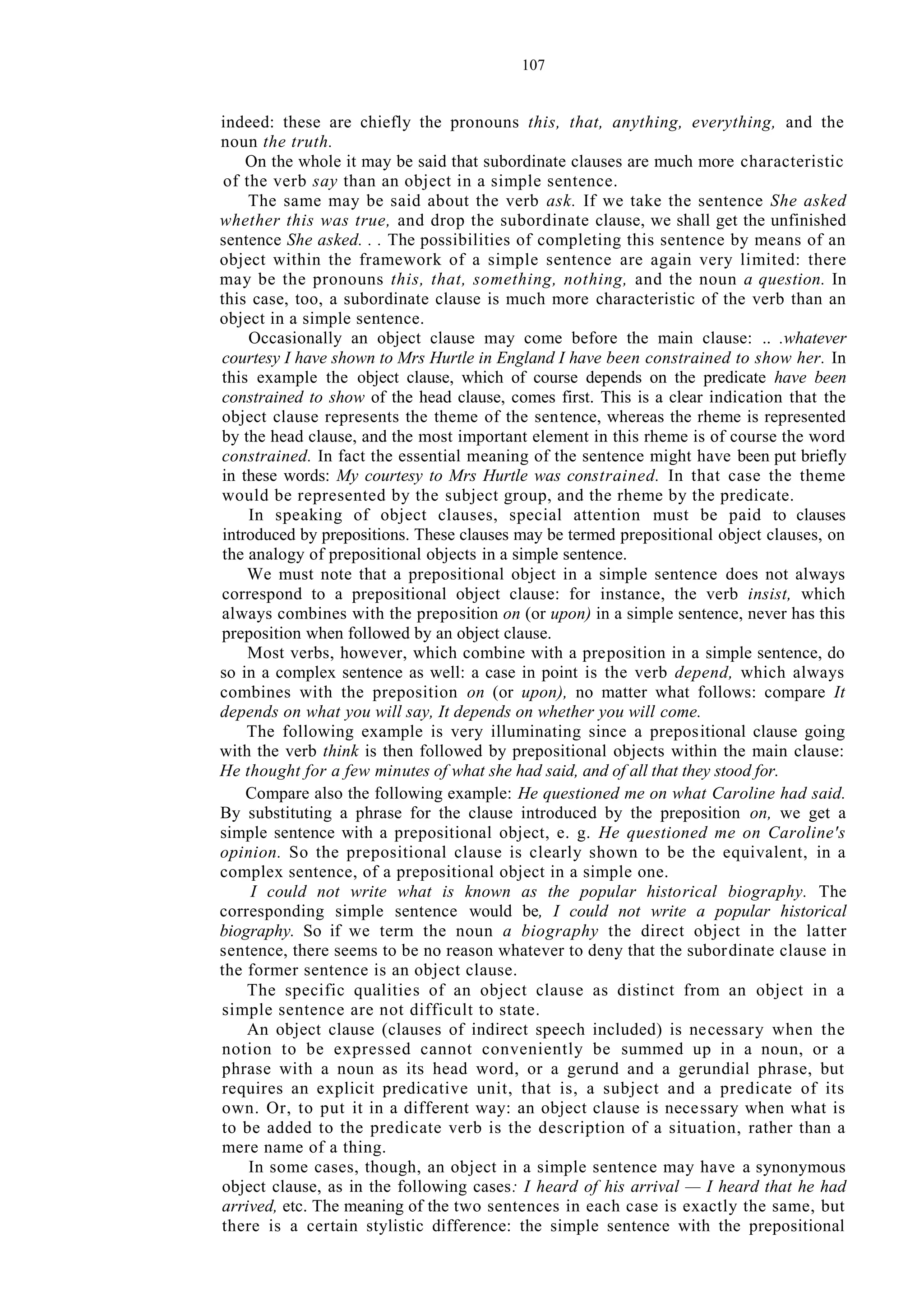 107
indeed: these are chiefly the pronouns this, that, anything, everything, and the
noun the truth.
On the whole it may be said that subordinate clauses are much more characteristic
of the verb say than an object in a simple sentence.
The same may be said about the verb ask. If we take the sentence She asked
whether this was true, and drop the subordinate clause, we shall get the unfinished
sentence She asked. . . The possibilities of completing this sentence by means of an
object within the framework of a simple sentence are again very limited: there
may be the pronouns this, that, something, nothing, and the noun a question. In
this case, too, a subordinate clause is much more characteristic of the verb than an
object in a simple sentence.
Occasionally an object clause may come before the main clause: .. .whatever
courtesy I have shown to Mrs Hurtle in England I have been constrained to show her. In
this example the object clause, which of course depends on the predicate have been
constrained to show of the head clause, comes first. This is a clear indication that the
object clause represents the theme of the sentence, whereas the rheme is represented
by the head clause, and the most important element in this rheme is of course the word
constrained. In fact the essential meaning of the sentence might have been put briefly
in these words: My courtesy to Mrs Hurtle was constrained. In that case the theme
would be represented by the subject group, and the rheme by the predicate.
In speaking of object clauses, special attention must be paid to clauses
introduced by prepositions. These clauses may be termed prepositional object clauses, on
the analogy of prepositional objects in a simple sentence.
We must note that a prepositional object in a simple sentence does not always
correspond to a prepositional object clause: for instance, the verb insist, which
always combines with the preposition on (or upon) in a simple sentence, never has this
preposition when followed by an object clause.
Most verbs, however, which combine with a preposition in a simple sentence, do
so in a complex sentence as well: a case in point is the verb depend, which always
combines with the preposition on (or upon), no matter what follows: compare It
depends on what you will say, It depends on whether you will come.
The following example is very illuminating since a prepositional clause going
with the verb think is then followed by prepositional objects within the main clause:
He thought for a few minutes of what she had said, and of all that they stood for.
Compare also the following example: He questioned me on what Caroline had said.
By substituting a phrase for the clause introduced by the preposition on, we get a
simple sentence with a prepositional object, e. g. He questioned me on Caroline's
opinion. So the prepositional clause is clearly shown to be the equivalent, in a
complex sentence, of a prepositional object in a simple one.
I could not write what is known as the popular historical biography. The
corresponding simple sentence would be, I could not write a popular historical
biography. So if we term the noun a biography the direct object in the latter
sentence, there seems to be no reason whatever to deny that the subordinate clause in
the former sentence is an object clause.
The specific qualities of an object clause as distinct from an object in a
simple sentence are not difficult to state.
An object clause (clauses of indirect speech included) is necessary when the
notion to be expressed cannot conveniently be summed up in a noun, or a
phrase with a noun as its head word, or a gerund and a gerundial phrase, but
requires an explicit predicative unit, that is, a subject and a predicate of its
own. Or, to put it in a different way: an object clause is necessary when what is
to be added to the predicate verb is the description of a situation, rather than a
mere name of a thing.
In some cases, though, an object in a simple sentence may have a synonymous
object clause, as in the following cases: I heard of his arrival — I heard that he had
arrived, etc. The meaning of the two sentences in each case is exactly the same, but
there is a certain stylistic difference: the simple sentence with the prepositional
 