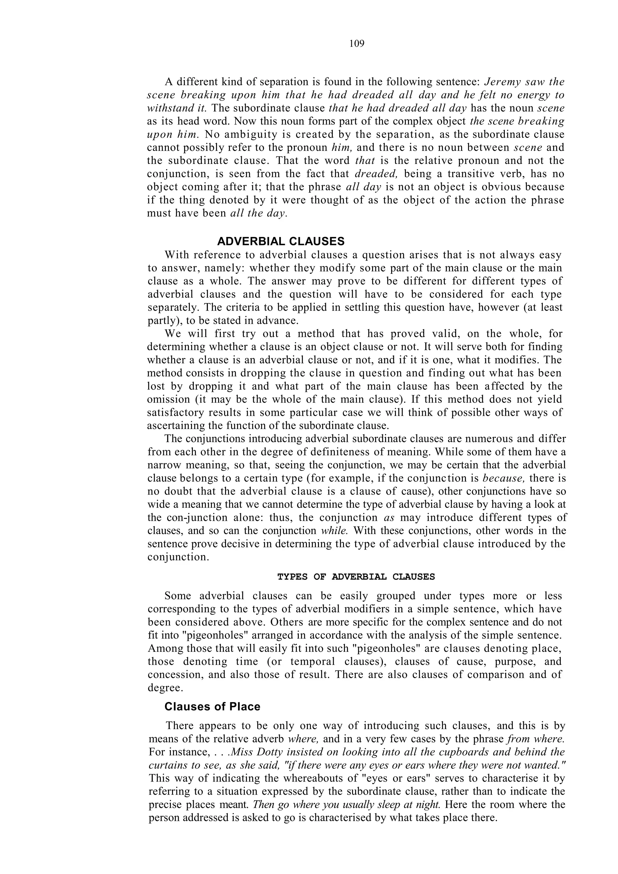 109
A different kind of separation is found in the following sentence: Jeremy saw the
scene breaking upon him that he had dreaded all day and he felt no energy to
withstand it. The subordinate clause that he had dreaded all day has the noun scene
as its head word. Now this noun forms part of the complex object the scene breaking
upon him. No ambiguity is created by the separation, as the subordinate clause
cannot possibly refer to the pronoun him, and there is no noun between scene and
the subordinate clause. That the word that is the relative pronoun and not the
conjunction, is seen from the fact that dreaded, being a transitive verb, has no
object coming after it; that the phrase all day is not an object is obvious because
if the thing denoted by it were thought of as the object of the action the phrase
must have been all the day.
ADVERBIAL CLAUSES
With reference to adverbial clauses a question arises that is not always easy
to answer, namely: whether they modify some part of the main clause or the main
clause as a whole. The answer may prove to be different for different types of
adverbial clauses and the question will have to be considered for each type
separately. The criteria to be applied in settling this question have, however (at least
partly), to be stated in advance.
We will first try out a method that has proved valid, on the whole, for
determining whether a clause is an object clause or not. It will serve both for finding
whether a clause is an adverbial clause or not, and if it is one, what it modifies. The
method consists in dropping the clause in question and finding out what has been
lost by dropping it and what part of the main clause has been affected by the
omission (it may be the whole of the main clause). If this method does not yield
satisfactory results in some particular case we will think of possible other ways of
ascertaining the function of the subordinate clause.
The conjunctions introducing adverbial subordinate clauses are numerous and differ
from each other in the degree of definiteness of meaning. While some of them have a
narrow meaning, so that, seeing the conjunction, we may be certain that the adverbial
clause belongs to a certain type (for example, if the conjunction is because, there is
no doubt that the adverbial clause is a clause of cause), other conjunctions have so
wide a meaning that we cannot determine the type of adverbial clause by having a look at
the con-junction alone: thus, the conjunction as may introduce different types of
clauses, and so can the conjunction while. With these conjunctions, other words in the
sentence prove decisive in determining the type of adverbial clause introduced by the
conjunction.
TYPES OF ADVERBIAL CLAUSES
Some adverbial clauses can be easily grouped under types more or less
corresponding to the types of adverbial modifiers in a simple sentence, which have
been considered above. Others are more specific for the complex sentence and do not
fit into "pigeonholes" arranged in accordance with the analysis of the simple sentence.
Among those that will easily fit into such "pigeonholes" are clauses denoting place,
those denoting time (or temporal clauses), clauses of cause, purpose, and
concession, and also those of result. There are also clauses of comparison and of
degree.
Clauses of Place
There appears to be only one way of introducing such clauses, and this is by
means of the relative adverb where, and in a very few cases by the phrase from where.
For instance, . . .Miss Dotty insisted on looking into all the cupboards and behind the
curtains to see, as she said, "if there were any eyes or ears where they were not wanted."
This way of indicating the whereabouts of "eyes or ears" serves to characterise it by
referring to a situation expressed by the subordinate clause, rather than to indicate the
precise places meant. Then go where you usually sleep at night. Here the room where the
person addressed is asked to go is characterised by what takes place there.
 