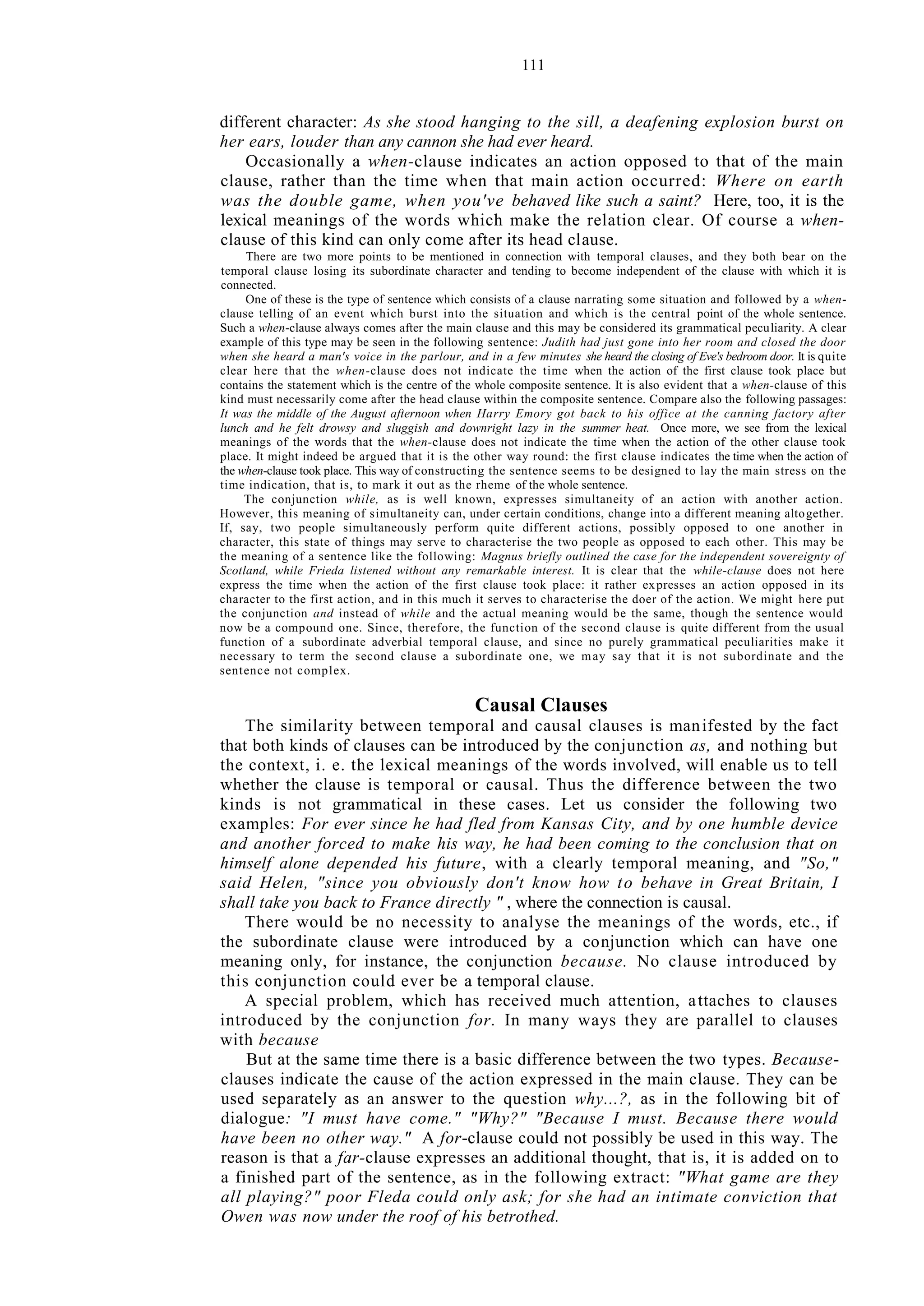 111
different character: As she stood hanging to the sill, a deafening explosion burst on
her ears, louder than any cannon she had ever heard.
Occasionally a when-clause indicates an action opposed to that of the main
clause, rather than the time when that main action occurred: Where on earth
was the double game, when you've behaved like such a saint? Here, too, it is the
lexical meanings of the words which make the relation clear. Of course a when-
clause of this kind can only come after its head clause.
There are two more points to be mentioned in connection with temporal clauses, and they both bear on the
temporal clause losing its subordinate character and tending to become independent of the clause with which it is
connected.
One of these is the type of sentence which consists of a clause narrating some situation and followed by a when-
clause telling of an event which burst into the situation and which is the central point of the whole sentence.
Such a when-clause always comes after the main clause and this may be considered its grammatical peculiarity. A clear
example of this type may be seen in the following sentence: Judith had just gone into her room and closed the door
when she heard a man's voice in the parlour, and in a few minutes she heard the closing of Eve's bedroom door. It is quite
clear here that the when-clause does not indicate the time when the action of the first clause took place but
contains the statement which is the centre of the whole composite sentence. It is also evident that a when-clause of this
kind must necessarily come after the head clause within the composite sentence. Compare also the following passages:
It was the middle of the August afternoon when Harry Emory got back to his office at the canning factory after
lunch and he felt drowsy and sluggish and downright lazy in the summer heat. Once more, we see from the lexical
meanings of the words that the when-clause does not indicate the time when the action of the other clause took
place. It might indeed be argued that it is the other way round: the first clause indicates the time when the action of
the when-clause took place. This way of constructing the sentence seems to be designed to lay the main stress on the
time indication, that is, to mark it out as the rheme of the whole sentence.
The conjunction while, as is well known, expresses simultaneity of an action with another action.
However, this meaning of simultaneity can, under certain conditions, change into a different meaning altogether.
If, say, two people simultaneously perform quite different actions, possibly opposed to one another in
character, this state of things may serve to characterise the two people as opposed to each other. This may be
the meaning of a sentence like the following: Magnus briefly outlined the case for the independent sovereignty of
Scotland, while Frieda listened without any remarkable interest. It is clear that the while-clause does not here
express the time when the action of the first clause took place: it rather expresses an action opposed in its
character to the first action, and in this much it serves to characterise the doer of the action. We might here put
the conjunction and instead of while and the actual meaning would be the same, though the sentence would
now be a compound one. Since, therefore, the function of the second clause is quite different from the usual
function of a subordinate adverbial temporal clause, and since no purely grammatical peculiarities make it
necessary to term the second clause a subordinate one, we may say that it is not subordinate and the
sentence not complex.
Causal Clauses
The similarity between temporal and causal clauses is manifested by the fact
that both kinds of clauses can be introduced by the conjunction as, and nothing but
the context, i. e. the lexical meanings of the words involved, will enable us to tell
whether the clause is temporal or causal. Thus the difference between the two
kinds is not grammatical in these cases. Let us consider the following two
examples: For ever since he had fled from Kansas City, and by one humble device
and another forced to make his way, he had been coming to the conclusion that on
himself alone depended his future, with a clearly temporal meaning, and "So,"
said Helen, "since you obviously don't know how to behave in Great Britain, I
shall take you back to France directly " , where the connection is causal.
There would be no necessity to analyse the meanings of the words, etc., if
the subordinate clause were introduced by a conjunction which can have one
meaning only, for instance, the conjunction because. No clause introduced by
this conjunction could ever be a temporal clause.
A special problem, which has received much attention, attaches to clauses
introduced by the conjunction for. In many ways they are parallel to clauses
with because
But at the same time there is a basic difference between the two types. Because-
clauses indicate the cause of the action expressed in the main clause. They can be
used separately as an answer to the question why...?, as in the following bit of
dialogue: "I must have come." "Why?" "Because I must. Because there would
have been no other way." A for-clause could not possibly be used in this way. The
reason is that a far-clause expresses an additional thought, that is, it is added on to
a finished part of the sentence, as in the following extract: "What game are they
all playing?" poor Fleda could only ask; for she had an intimate conviction that
Owen was now under the roof of his betrothed.
 