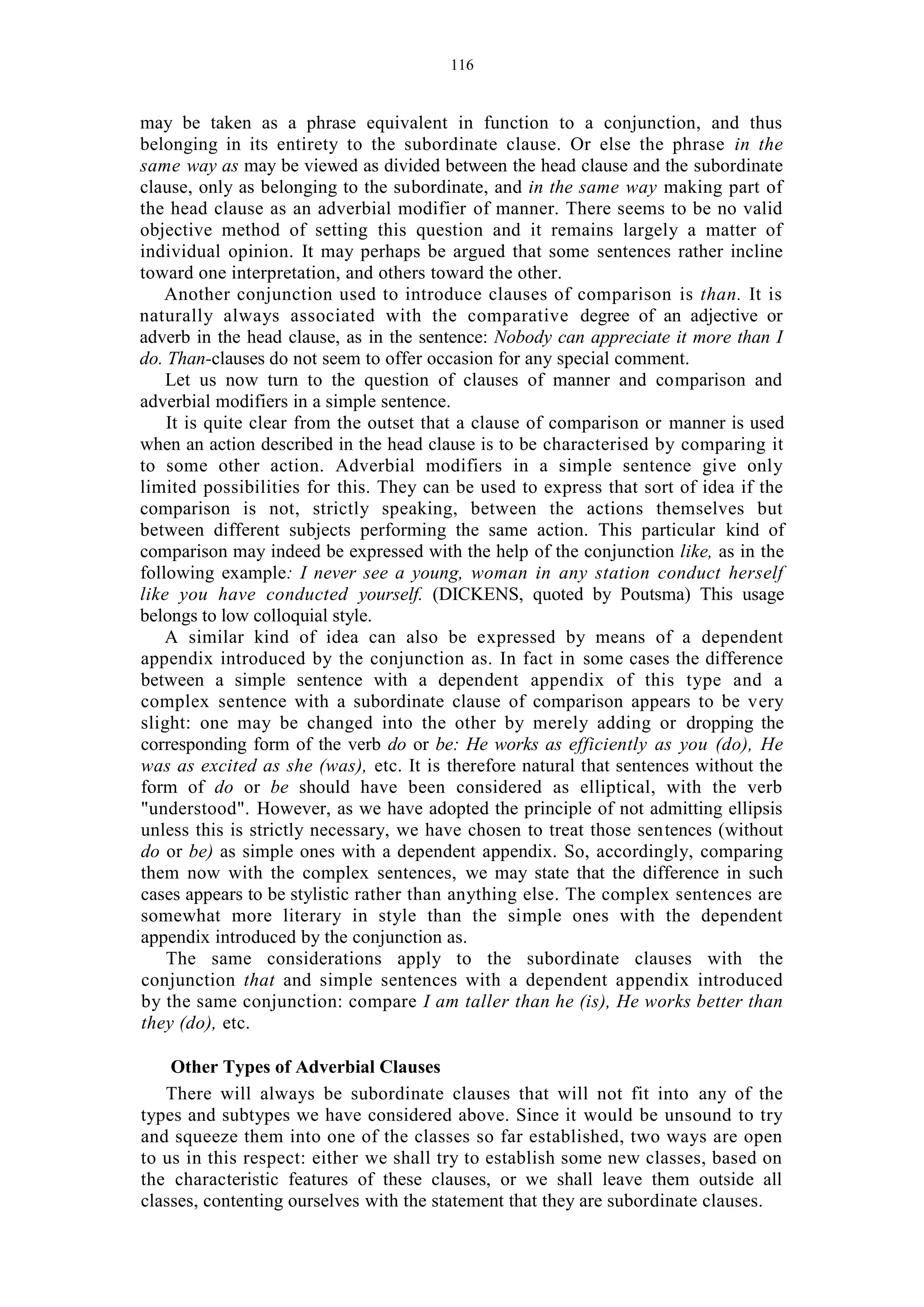 116
may be taken as a phrase equivalent in function to a conjunction, and thus
belonging in its entirety to the subordinate clause. Or else the phrase in the
same way as may be viewed as divided between the head clause and the subordinate
clause, only as belonging to the subordinate, and in the same way making part of
the head clause as an adverbial modifier of manner. There seems to be no valid
objective method of setting this question and it remains largely a matter of
individual opinion. It may perhaps be argued that some sentences rather incline
toward one interpretation, and others toward the other.
Another conjunction used to introduce clauses of comparison is than. It is
naturally always associated with the comparative degree of an adjective or
adverb in the head clause, as in the sentence: Nobody can appreciate it more than I
do. Than-clauses do not seem to offer occasion for any special comment.
Let us now turn to the question of clauses of manner and comparison and
adverbial modifiers in a simple sentence.
It is quite clear from the outset that a clause of comparison or manner is used
when an action described in the head clause is to be characterised by comparing it
to some other action. Adverbial modifiers in a simple sentence give only
limited possibilities for this. They can be used to express that sort of idea if the
comparison is not, strictly speaking, between the actions themselves but
between different subjects performing the same action. This particular kind of
comparison may indeed be expressed with the help of the conjunction like, as in the
following example: I never see a young, woman in any station conduct herself
like you have conducted yourself. (DICKENS, quoted by Poutsma) This usage
belongs to low colloquial style.
A similar kind of idea can also be expressed by means of a dependent
appendix introduced by the conjunction as. In fact in some cases the difference
between a simple sentence with a dependent appendix of this type and a
complex sentence with a subordinate clause of comparison appears to be very
slight: one may be changed into the other by merely adding or dropping the
corresponding form of the verb do or be: He works as efficiently as you (do), He
was as excited as she (was), etc. It is therefore natural that sentences without the
form of do or be should have been considered as elliptical, with the verb
"understood". However, as we have adopted the principle of not admitting ellipsis
unless this is strictly necessary, we have chosen to treat those sentences (without
do or be) as simple ones with a dependent appendix. So, accordingly, comparing
them now with the complex sentences, we may state that the difference in such
cases appears to be stylistic rather than anything else. The complex sentences are
somewhat more literary in style than the simple ones with the dependent
appendix introduced by the conjunction as.
The same considerations apply to the subordinate clauses with the
conjunction that and simple sentences with a dependent appendix introduced
by the same conjunction: compare I am taller than he (is), He works better than
they (do), etc.
Other Types of Adverbial Clauses
There will always be subordinate clauses that will not fit into any of the
types and subtypes we have considered above. Since it would be unsound to try
and squeeze them into one of the classes so far established, two ways are open
to us in this respect: either we shall try to establish some new classes, based on
the characteristic features of these clauses, or we shall leave them outside all
classes, contenting ourselves with the statement that they are subordinate clauses.
 