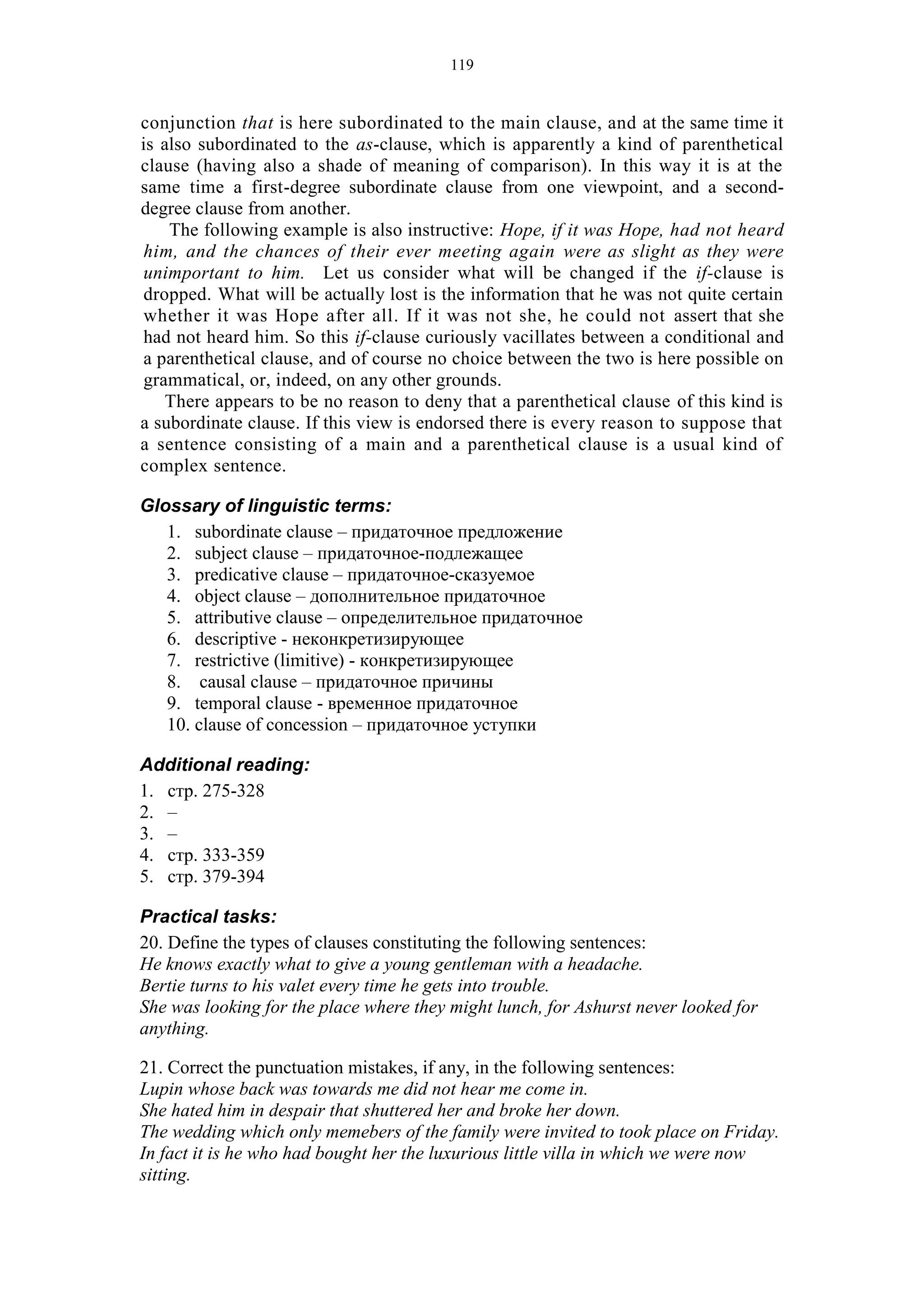 119
conjunction that is here subordinated to the main clause, and at the same time it
is also subordinated to the as-clause, which is apparently a kind of parenthetical
clause (having also a shade of meaning of comparison). In this way it is at the
same time a first-degree subordinate clause from one viewpoint, and a second-
degree clause from another.
The following example is also instructive: Hope, if it was Hope, had not heard
him, and the chances of their ever meeting again were as slight as they were
unimportant to him. Let us consider what will be changed if the if-clause is
dropped. What will be actually lost is the information that he was not quite certain
whether it was Hope after all. If it was not she, he could not assert that she
had not heard him. So this if-clause curiously vacillates between a conditional and
a parenthetical clause, and of course no choice between the two is here possible on
grammatical, or, indeed, on any other grounds.
There appears to be no reason to deny that a parenthetical clause of this kind is
a subordinate clause. If this view is endorsed there is every reason to suppose that
a sentence consisting of a main and a parenthetical clause is a usual kind of
complex sentence.
Glossary of linguistic terms:
1. subordinate clause – придаточное предложение
2. subject clause – придаточное-подлежащее
3. predicative clause – придаточное-сказуемое
4. object clause – дополнительное придаточное
5. attributive clause – определительное придаточное
6. descriptive - неконкретизирующее
7. restrictive (limitive) - конкретизирующее
8. causal clause – придаточное причины
9. temporal clause - временное придаточное
10. clause of concession – придаточное уступки
Additional reading:
1. стр. 275-328
2. –
3. –
4. стр. 333-359
5. стр. 379-394
Practical tasks:
20. Define the types of clauses constituting the following sentences:
He knows exactly what to give a young gentleman with a headache.
Bertie turns to his valet every time he gets into trouble.
She was looking for the place where they might lunch, for Ashurst never looked for
anything.
21. Correct the punctuation mistakes, if any, in the following sentences:
Lupin whose back was towards me did not hear me come in.
She hated him in despair that shuttered her and broke her down.
The wedding which only memebers of the family were invited to took place on Friday.
In fact it is he who had bought her the luxurious little villa in which we were now
sitting.
 