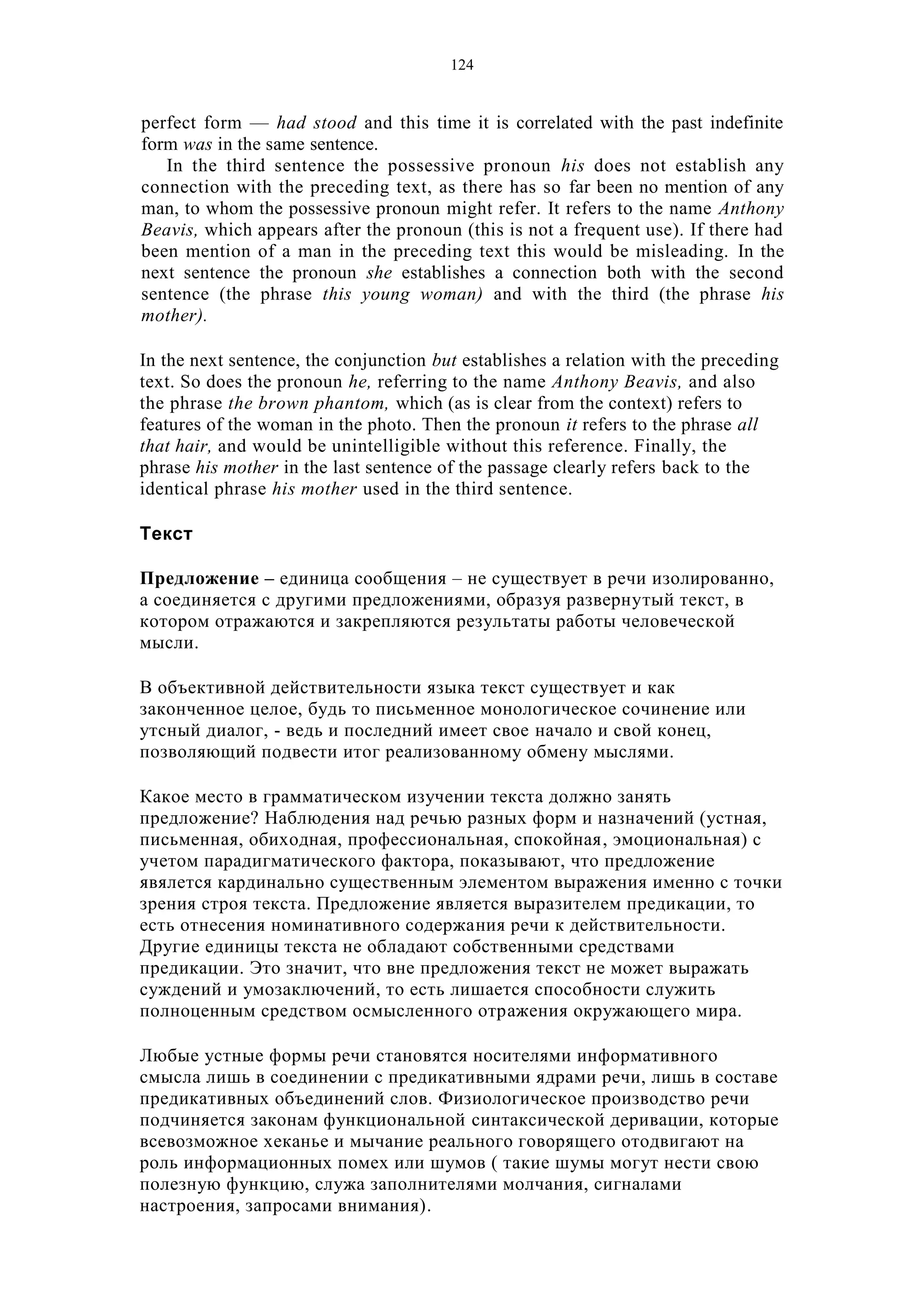 124
perfect form — had stood and this time it is correlated with the past indefinite
form was in the same sentence.
In the third sentence the possessive pronoun his does not establish any
connection with the preceding text, as there has so far been no mention of any
man, to whom the possessive pronoun might refer. It refers to the name Anthony
Beavis, which appears after the pronoun (this is not a frequent use). If there had
been mention of a man in the preceding text this would be misleading. In the
next sentence the pronoun she establishes a connection both with the second
sentence (the phrase this young woman) and with the third (the phrase his
mother).
In the next sentence, the conjunction but establishes a relation with the preceding
text. So does the pronoun he, referring to the name Anthony Beavis, and also
the phrase the brown phantom, which (as is clear from the context) refers to
features of the woman in the photo. Then the pronoun it refers to the phrase all
that hair, and would be unintelligible without this reference. Finally, the
phrase his mother in the last sentence of the passage clearly refers back to the
identical phrase his mother used in the third sentence.
Текст
Предложение – единица сообщения – не существует в речи изолированно,
а соединяется с другими предложениями, образуя развернутый текст, в
котором отражаются и закрепляются результаты работы человеческой
мысли.
В объективной действительности языка текст существует и как
законченное целое, будь то письменное монологическое сочинение или
утсный диалог, - ведь и последний имеет свое начало и свой конец,
позволяющий подвести итог реализованному обмену мыслями.
Какое место в грамматическом изучении текста должно занять
предложение? Наблюдения над речью разных форм и назначений (устная,
письменная, обиходная, профессиональная, спокойная, эмоциональная) с
учетом парадигматического фактора, показывают, что предложение
явялется кардинально существенным элементом выражения именно с точки
зрения строя текста. Предложение является выразителем предикации, то
есть отнесения номинативного содержания речи к действительности.
Другие единицы текста не обладают собственными средствами
предикации. Это значит, что вне предложения текст не может выражать
суждений и умозаключений, то есть лишается способности служить
полноценным средством осмысленного отражения окружающего мира.
Любые устные формы речи становятся носителями информативного
смысла лишь в соединении с предикативными ядрами речи, лишь в составе
предикативных объединений слов. Физиологическое производство речи
подчиняется законам функциональной синтаксической деривации, которые
всевозможное хеканье и мычание реального говорящего отодвигают на
роль информационных помех или шумов ( такие шумы могут нести свою
полезную функцию, служа заполнителями молчания, сигналами
настроения, запросами внимания).
 