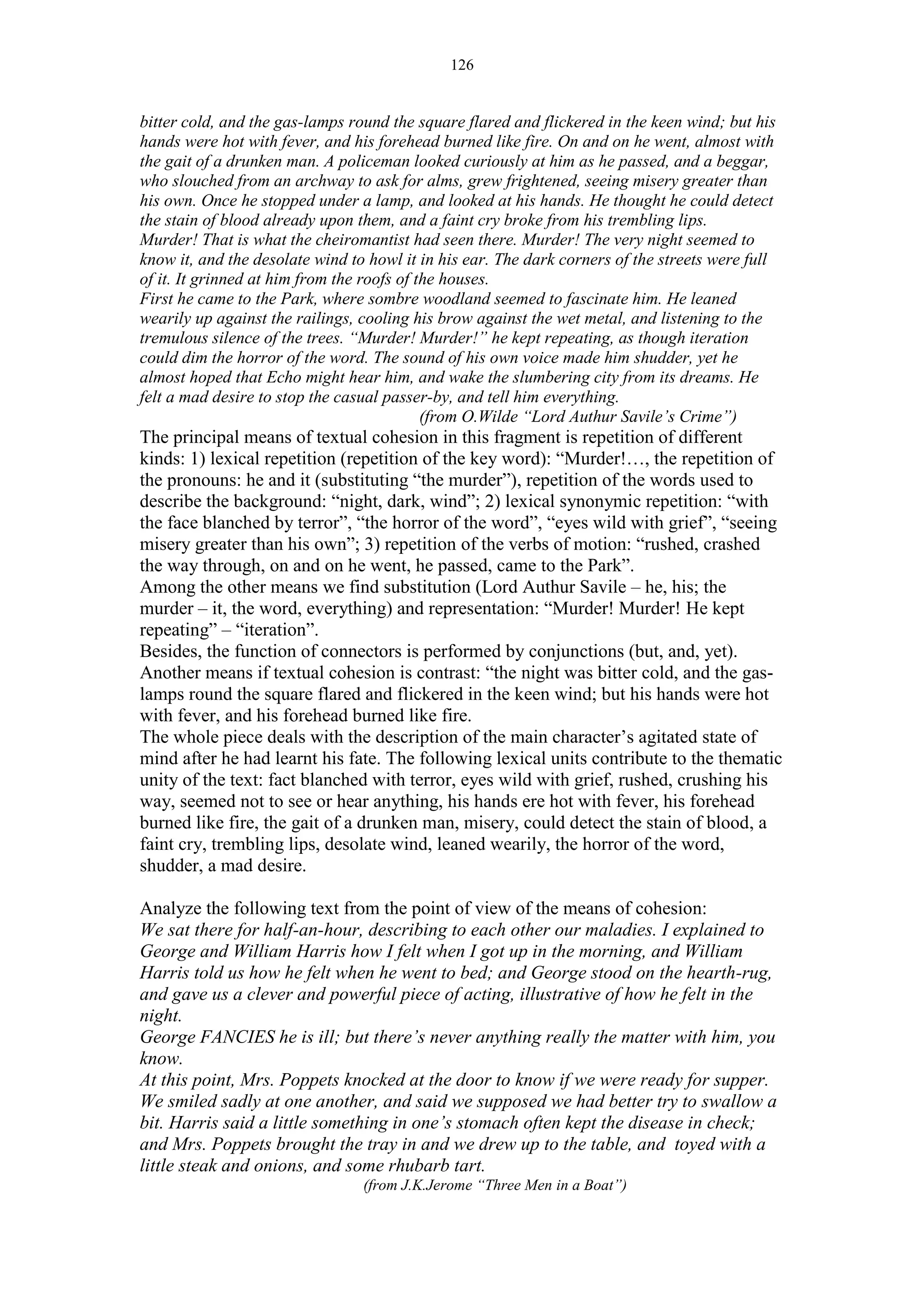 126
bitter cold, and the gas-lamps round the square flared and flickered in the keen wind; but his
hands were hot with fever, and his forehead burned like fire. On and on he went, almost with
the gait of a drunken man. A policeman looked curiously at him as he passed, and a beggar,
who slouched from an archway to ask for alms, grew frightened, seeing misery greater than
his own. Once he stopped under a lamp, and looked at his hands. He thought he could detect
the stain of blood already upon them, and a faint cry broke from his trembling lips.
Murder! That is what the cheiromantist had seen there. Murder! The very night seemed to
know it, and the desolate wind to howl it in his ear. The dark corners of the streets were full
of it. It grinned at him from the roofs of the houses.
First he came to the Park, where sombre woodland seemed to fascinate him. He leaned
wearily up against the railings, cooling his brow against the wet metal, and listening to the
tremulous silence of the trees. “Murder! Murder!” he kept repeating, as though iteration
could dim the horror of the word. The sound of his own voice made him shudder, yet he
almost hoped that Echo might hear him, and wake the slumbering city from its dreams. He
felt a mad desire to stop the casual passer-by, and tell him everything.
(from O.Wilde “Lord Authur Savile’s Crime”)
The principal means of textual cohesion in this fragment is repetition of different
kinds: 1) lexical repetition (repetition of the key word): “Murder!…, the repetition of
the pronouns: he and it (substituting “the murder”), repetition of the words used to
describe the background: “night, dark, wind”; 2) lexical synonymic repetition: “with
the face blanched by terror”, “the horror of the word”, “eyes wild with grief”, “seeing
misery greater than his own”; 3) repetition of the verbs of motion: “rushed, crashed
the way through, on and on he went, he passed, came to the Park”.
Among the other means we find substitution (Lord Authur Savile – he, his; the
murder – it, the word, everything) and representation: “Murder! Murder! He kept
repeating” – “iteration”.
Besides, the function of connectors is performed by conjunctions (but, and, yet).
Another means if textual cohesion is contrast: “the night was bitter cold, and the gas-
lamps round the square flared and flickered in the keen wind; but his hands were hot
with fever, and his forehead burned like fire.
The whole piece deals with the description of the main character’s agitated state of
mind after he had learnt his fate. The following lexical units contribute to the thematic
unity of the text: fact blanched with terror, eyes wild with grief, rushed, crushing his
way, seemed not to see or hear anything, his hands ere hot with fever, his forehead
burned like fire, the gait of a drunken man, misery, could detect the stain of blood, a
faint cry, trembling lips, desolate wind, leaned wearily, the horror of the word,
shudder, a mad desire.
Analyze the following text from the point of view of the means of cohesion:
We sat there for half-an-hour, describing to each other our maladies. I explained to
George and William Harris how I felt when I got up in the morning, and William
Harris told us how he felt when he went to bed; and George stood on the hearth-rug,
and gave us a clever and powerful piece of acting, illustrative of how he felt in the
night.
George FANCIES he is ill; but there’s never anything really the matter with him, you
know.
At this point, Mrs. Poppets knocked at the door to know if we were ready for supper.
We smiled sadly at one another, and said we supposed we had better try to swallow a
bit. Harris said a little something in one’s stomach often kept the disease in check;
and Mrs. Poppets brought the tray in and we drew up to the table, and toyed with a
little steak and onions, and some rhubarb tart.
(from J.K.Jerome “Three Men in a Boat”)
 