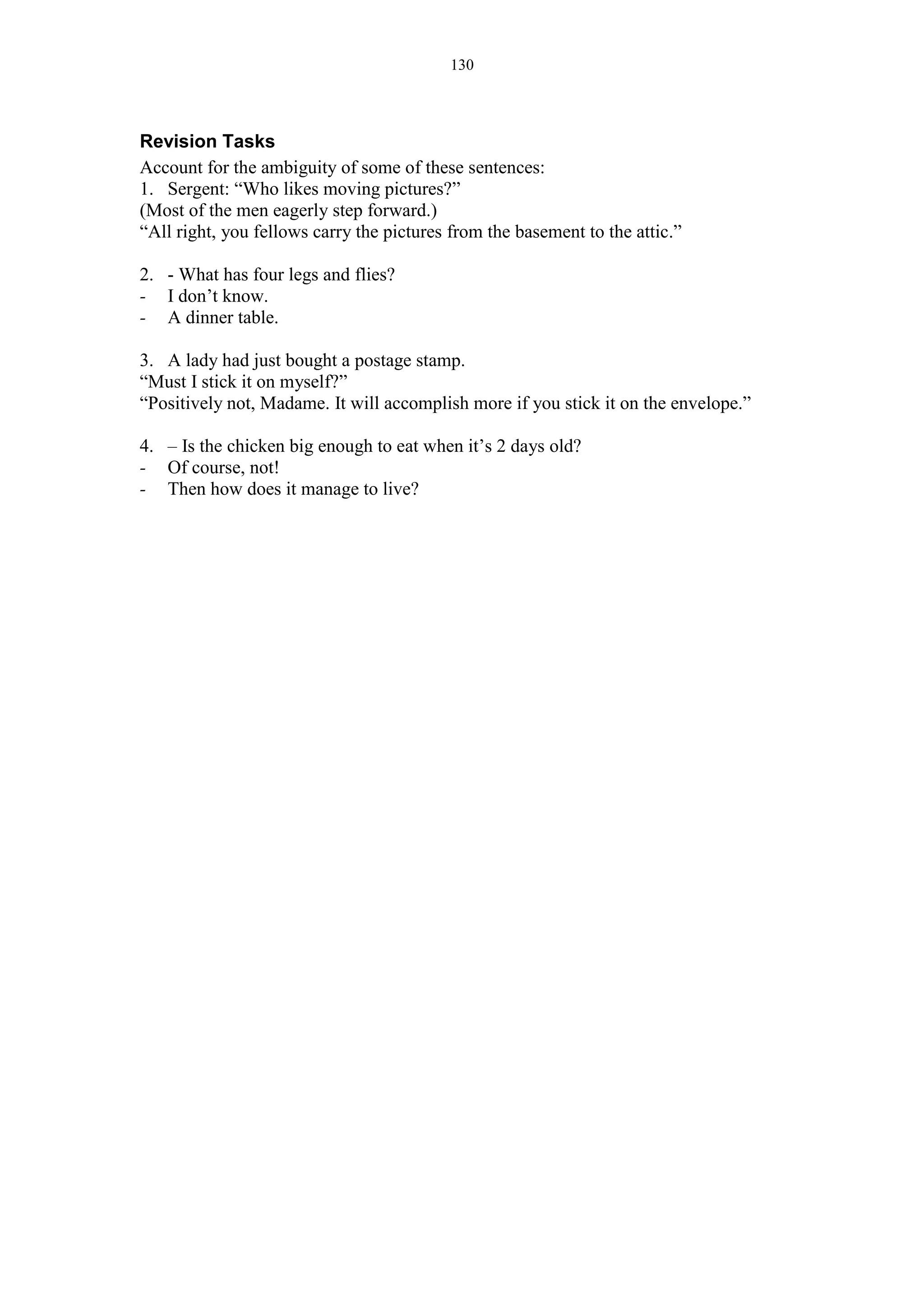 130
Revision Tasks
Account for the ambiguity of some of these sentences:
1. Sergent: “Who likes moving pictures?”
(Most of the men eagerly step forward.)
“All right, you fellows carry the pictures from the basement to the attic.”
2. - What has four legs and flies?
- I don’t know.
- A dinner table.
3. A lady had just bought a postage stamp.
“Must I stick it on myself?”
“Positively not, Madame. It will accomplish more if you stick it on the envelope.”
4. – Is the chicken big enough to eat when it’s 2 days old?
- Of course, not!
- Then how does it manage to live?
 