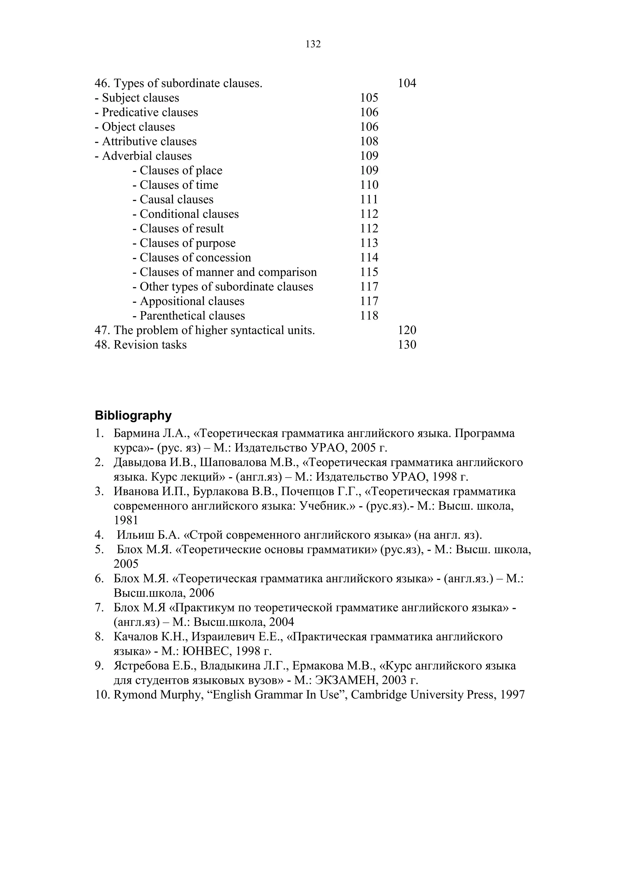 132
46. Types of subordinate clauses. 104
- Subject clauses 105
- Predicative clauses 106
- Object clauses 106
- Attributive clauses 108
- Adverbial clauses 109
- Clauses of place 109
- Clauses of time 110
- Causal clauses 111
- Conditional clauses 112
- Clauses of result 112
- Clauses of purpose 113
- Clauses of concession 114
- Clauses of manner and comparison 115
- Other types of subordinate clauses 117
- Appositional clauses 117
- Parenthetical clauses 118
47. The problem of higher syntactical units. 120
48. Revision tasks 130
Bibliography
1. Бармина Л.А., «Теоретическая грамматика английского языка. Программа
курса»- (рус. яз) – М.: Издательство УРАО, 2005 г.
2. Давыдова И.В., Шаповалова М.В., «Теоретическая грамматика английского
языка. Курс лекций» - (англ.яз) – М.: Издательство УРАО, 1998 г.
3. Иванова И.П., Бурлакова В.В., Почепцов Г.Г., «Теоретическая грамматика
современного английского языка: Учебник.» - (рус.яз).- М.: Высш. школа,
1981
4. Ильиш Б.А. «Строй современного английского языка» (на англ. яз).
5. Блох М.Я. «Теоретические основы грамматики» (рус.яз), - М.: Высш. школа,
2005
6. Блох М.Я. «Теоретическая грамматика английского языка» - (англ.яз.) – М.:
Высш.школа, 2006
7. Блох М.Я «Практикум по теоретической грамматике английского языка» -
(англ.яз) – М.: Высш.школа, 2004
8. Качалов К.Н., Израилевич Е.Е., «Практическая грамматика английского
языка» - М.: ЮНВЕС, 1998 г.
9. Ястребова Е.Б., Владыкина Л.Г., Ермакова М.В., «Курс английского языка
для студентов языковых вузов» - М.: ЭКЗАМЕН, 2003 г.
10. Rymond Murphy, “English Grammar In Use”, Cambridge University Press, 1997
 