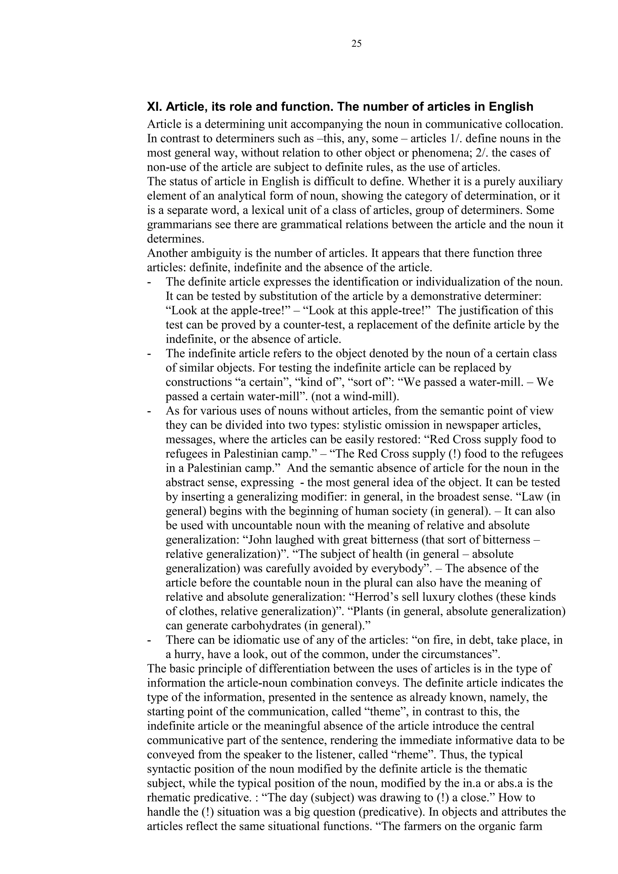 25
XI. Article, its role and function. The number of articles in English
Article is a determining unit accompanying the noun in communicative collocation.
In contrast to determiners such as –this, any, some – articles 1/. define nouns in the
most general way, without relation to other object or phenomena; 2/. the cases of
non-use of the article are subject to definite rules, as the use of articles.
The status of article in English is difficult to define. Whether it is a purely auxiliary
element of an analytical form of noun, showing the category of determination, or it
is a separate word, a lexical unit of a class of articles, group of determiners. Some
grammarians see there are grammatical relations between the article and the noun it
determines.
Another ambiguity is the number of articles. It appears that there function three
articles: definite, indefinite and the absence of the article.
- The definite article expresses the identification or individualization of the noun.
It can be tested by substitution of the article by a demonstrative determiner:
“Look at the apple-tree!” – “Look at this apple-tree!” The justification of this
test can be proved by a counter-test, a replacement of the definite article by the
indefinite, or the absence of article.
- The indefinite article refers to the object denoted by the noun of a certain class
of similar objects. For testing the indefinite article can be replaced by
constructions “a certain”, “kind of”, “sort of”: “We passed a water-mill. – We
passed a certain water-mill”. (not a wind-mill).
- As for various uses of nouns without articles, from the semantic point of view
they can be divided into two types: stylistic omission in newspaper articles,
messages, where the articles can be easily restored: “Red Cross supply food to
refugees in Palestinian camp.” – “The Red Cross supply (!) food to the refugees
in a Palestinian camp.” And the semantic absence of article for the noun in the
abstract sense, expressing - the most general idea of the object. It can be tested
by inserting a generalizing modifier: in general, in the broadest sense. “Law (in
general) begins with the beginning of human society (in general). – It can also
be used with uncountable noun with the meaning of relative and absolute
generalization: “John laughed with great bitterness (that sort of bitterness –
relative generalization)”. “The subject of health (in general – absolute
generalization) was carefully avoided by everybody”. – The absence of the
article before the countable noun in the plural can also have the meaning of
relative and absolute generalization: “Herrod’s sell luxury clothes (these kinds
of clothes, relative generalization)”. “Plants (in general, absolute generalization)
can generate carbohydrates (in general).”
- There can be idiomatic use of any of the articles: “on fire, in debt, take place, in
a hurry, have a look, out of the common, under the circumstances”.
The basic principle of differentiation between the uses of articles is in the type of
information the article-noun combination conveys. The definite article indicates the
type of the information, presented in the sentence as already known, namely, the
starting point of the communication, called “theme”, in contrast to this, the
indefinite article or the meaningful absence of the article introduce the central
communicative part of the sentence, rendering the immediate informative data to be
conveyed from the speaker to the listener, called “rheme”. Thus, the typical
syntactic position of the noun modified by the definite article is the thematic
subject, while the typical position of the noun, modified by the in.a or abs.a is the
rhematic predicative. : “The day (subject) was drawing to (!) a close.” How to
handle the (!) situation was a big question (predicative). In objects and attributes the
articles reflect the same situational functions. “The farmers on the organic farm
 