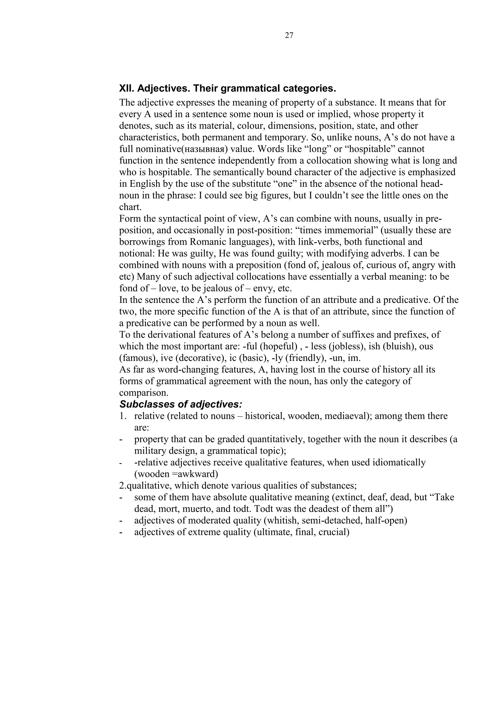 27
XII. Adjectives. Their grammatical categories.
The adjective expresses the meaning of property of a substance. It means that for
every A used in a sentence some noun is used or implied, whose property it
denotes, such as its material, colour, dimensions, position, state, and other
characteristics, both permanent and temporary. So, unlike nouns, A’s do not have a
full nominative(назывная) value. Words like “long” or “hospitable” cannot
function in the sentence independently from a collocation showing what is long and
who is hospitable. The semantically bound character of the adjective is emphasized
in English by the use of the substitute “one” in the absence of the notional head-
noun in the phrase: I could see big figures, but I couldn’t see the little ones on the
chart.
Form the syntactical point of view, A’s can combine with nouns, usually in pre-
position, and occasionally in post-position: “times immemorial” (usually these are
borrowings from Romanic languages), with link-verbs, both functional and
notional: He was guilty, He was found guilty; with modifying adverbs. I can be
combined with nouns with a preposition (fond of, jealous of, curious of, angry with
etc) Many of such adjectival collocations have essentially a verbal meaning: to be
fond of – love, to be jealous of – envy, etc.
In the sentence the A’s perform the function of an attribute and a predicative. Of the
two, the more specific function of the A is that of an attribute, since the function of
a predicative can be performed by a noun as well.
To the derivational features of A’s belong a number of suffixes and prefixes, of
which the most important are: -ful (hopeful) , - less (jobless), ish (bluish), ous
(famous), ive (decorative), ic (basic), -ly (friendly), -un, im.
As far as word-changing features, A, having lost in the course of history all its
forms of grammatical agreement with the noun, has only the category of
comparison.
Subclasses of adjectives:
1. relative (related to nouns – historical, wooden, mediaeval); among them there
are:
- property that can be graded quantitatively, together with the noun it describes (a
military design, a grammatical topic);
- -relative adjectives receive qualitative features, when used idiomatically
(wooden =awkward)
2.qualitative, which denote various qualities of substances;
- some of them have absolute qualitative meaning (extinct, deaf, dead, but “Take
dead, mort, muerto, and todt. Todt was the deadest of them all”)
- adjectives of moderated quality (whitish, semi-detached, half-open)
- adjectives of extreme quality (ultimate, final, crucial)
 