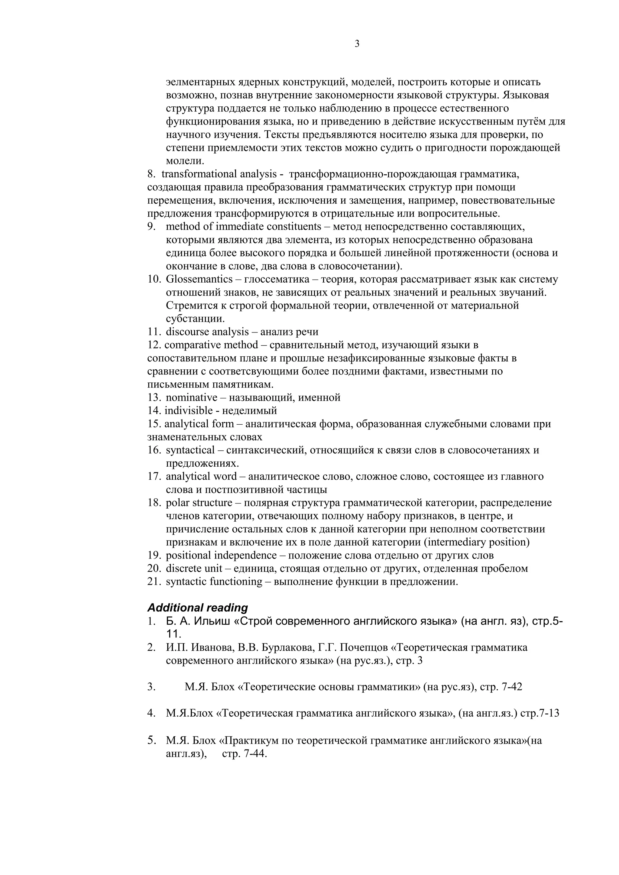 3
эелментарных ядерных конструкций, моделей, построить которые и описать
возможно, познав внутренние закономерности языковой структуры. Языковая
структура поддается не только наблюдению в процессе естественного
функционирования языка, но и приведению в действие искусственным путём для
научного изучения. Тексты предъявляются носителю языка для проверки, по
степени приемлемости этих текстов можно судить о пригодности порождающей
молели.
8. transformational analysis - трансформационно-порождающая грамматика,
создающая правила преобразования грамматических структур при помощи
перемещения, включения, исключения и замещения, например, повествовательные
предложения трансформируются в отрицательные или вопросительные.
9. method of immediate constituents – метод непосредственно составляющих,
которыми являются два элемента, из которых непосредственно образована
единица более высокого порядка и большей линейной протяженности (основа и
окончание в слове, два слова в словосочетании).
10. Glossemantics – глоссематика – теория, которая рассматривает язык как систему
отношений знаков, не зависящих от реальных значений и реальных звучаний.
Стремится к строгой формальной теории, отвлеченной от материальной
субстанции.
11. discourse analysis – анализ речи
12. comparative method – сравнительный метод, изучающий языки в
сопоставительном плане и прошлые незафиксированные языковые факты в
сравнении с соответсвующими более поздними фактами, известными по
письменным памятникам.
13. nominative – называющий, именной
14. indivisible - неделимый
15. analytical form – аналитическая форма, образованная служебными словами при
знаменательных словах
16. syntactical – синтаксический, относящийся к связи слов в словосочетаниях и
предложениях.
17. analytical word – аналитическое слово, сложное слово, состоящее из главного
слова и постпозитивной частицы
18. polar structure – полярная структура грамматической категории, распределение
членов категории, отвечающих полному набору признаков, в центре, и
причисление остальных слов к данной категории при неполном соответствии
признакам и включение их в поле данной категории (intermediary position)
19. positional independence – положение слова отдельно от других слов
20. discrete unit – единица, стоящая отдельно от других, отделенная пробелом
21. syntactic functioning – выполнение функции в предложении.
Additional reading
1. Б. А. Ильиш «Строй современного английского языка» (на англ. яз), стр.5-
11.
2. И.П. Иванова, В.В. Бурлакова, Г.Г. Почепцов «Теоретическая грамматика
современного английского языка» (на рус.яз.), стр. 3
3. М.Я. Блох «Теоретические основы грамматики» (на рус.яз), стр. 7-42
4. М.Я.Блох «Теоретическая грамматика английского языка», (на англ.яз.) стр.7-13
5. М.Я. Блох «Практикум по теоретической грамматике английского языка»(на
англ.яз), стр. 7-44.
 