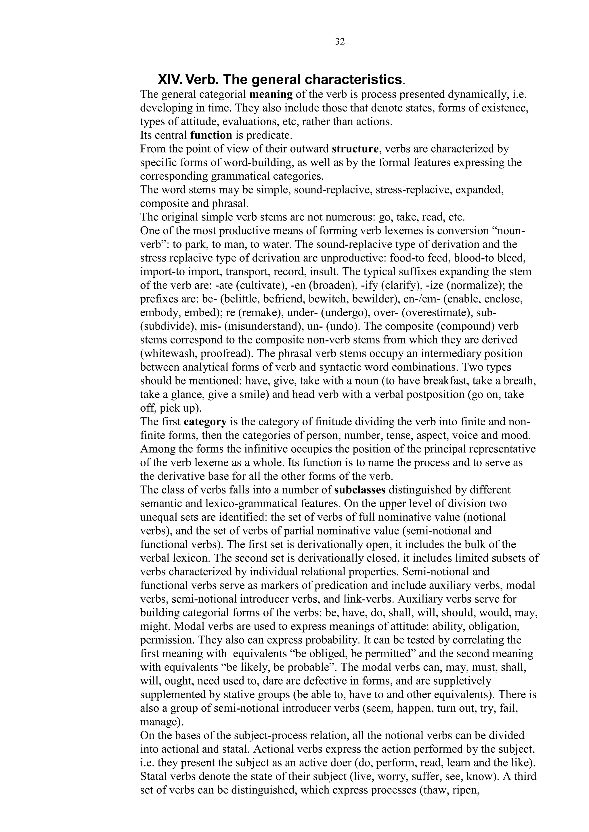 32
XIV. Verb. The general characteristics.
The general categorial meaning of the verb is process presented dynamically, i.e.
developing in time. They also include those that denote states, forms of existence,
types of attitude, evaluations, etc, rather than actions.
Its central function is predicate.
From the point of view of their outward structure, verbs are characterized by
specific forms of word-building, as well as by the formal features expressing the
corresponding grammatical categories.
The word stems may be simple, sound-replacive, stress-replacive, expanded,
composite and phrasal.
The original simple verb stems are not numerous: go, take, read, etc.
One of the most productive means of forming verb lexemes is conversion “noun-
verb”: to park, to man, to water. The sound-replacive type of derivation and the
stress replacive type of derivation are unproductive: food-to feed, blood-to bleed,
import-to import, transport, record, insult. The typical suffixes expanding the stem
of the verb are: -ate (cultivate), -en (broaden), -ify (clarify), -ize (normalize); the
prefixes are: be- (belittle, befriend, bewitch, bewilder), en-/em- (enable, enclose,
embody, embed); re (remake), under- (undergo), over- (overestimate), sub-
(subdivide), mis- (misunderstand), un- (undo). The composite (compound) verb
stems correspond to the composite non-verb stems from which they are derived
(whitewash, proofread). The phrasal verb stems occupy an intermediary position
between analytical forms of verb and syntactic word combinations. Two types
should be mentioned: have, give, take with a noun (to have breakfast, take a breath,
take a glance, give a smile) and head verb with a verbal postposition (go on, take
off, pick up).
The first category is the category of finitude dividing the verb into finite and non-
finite forms, then the categories of person, number, tense, aspect, voice and mood.
Among the forms the infinitive occupies the position of the principal representative
of the verb lexeme as a whole. Its function is to name the process and to serve as
the derivative base for all the other forms of the verb.
The class of verbs falls into a number of subclasses distinguished by different
semantic and lexico-grammatical features. On the upper level of division two
unequal sets are identified: the set of verbs of full nominative value (notional
verbs), and the set of verbs of partial nominative value (semi-notional and
functional verbs). The first set is derivationally open, it includes the bulk of the
verbal lexicon. The second set is derivationally closed, it includes limited subsets of
verbs characterized by individual relational properties. Semi-notional and
functional verbs serve as markers of predication and include auxiliary verbs, modal
verbs, semi-notional introducer verbs, and link-verbs. Auxiliary verbs serve for
building categorial forms of the verbs: be, have, do, shall, will, should, would, may,
might. Modal verbs are used to express meanings of attitude: ability, obligation,
permission. They also can express probability. It can be tested by correlating the
first meaning with equivalents “be obliged, be permitted” and the second meaning
with equivalents “be likely, be probable”. The modal verbs can, may, must, shall,
will, ought, need used to, dare are defective in forms, and are suppletively
supplemented by stative groups (be able to, have to and other equivalents). There is
also a group of semi-notional introducer verbs (seem, happen, turn out, try, fail,
manage).
On the bases of the subject-process relation, all the notional verbs can be divided
into actional and statal. Actional verbs express the action performed by the subject,
i.e. they present the subject as an active doer (do, perform, read, learn and the like).
Statal verbs denote the state of their subject (live, worry, suffer, see, know). A third
set of verbs can be distinguished, which express processes (thaw, ripen,
 