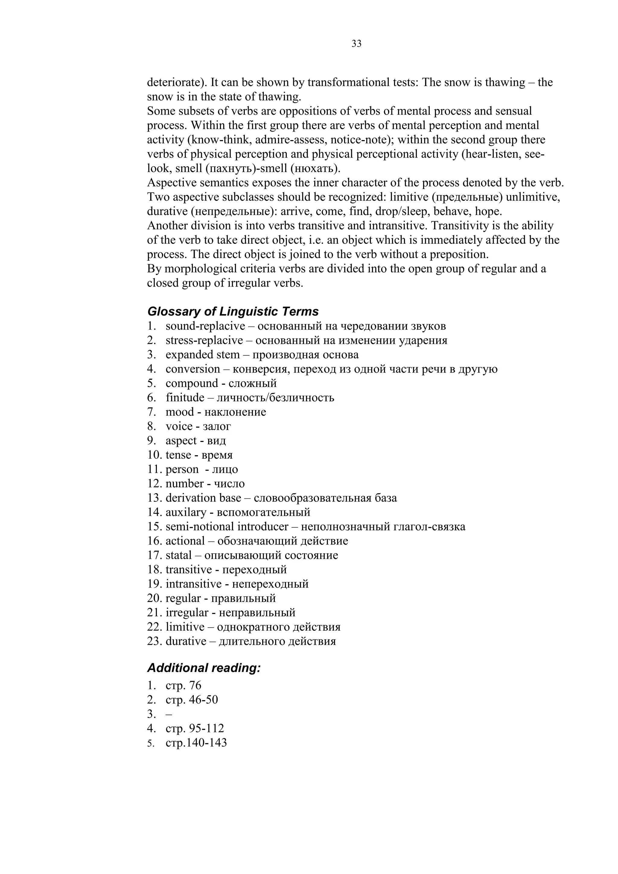 33
deteriorate). It can be shown by transformational tests: The snow is thawing – the
snow is in the state of thawing.
Some subsets of verbs are oppositions of verbs of mental process and sensual
process. Within the first group there are verbs of mental perception and mental
activity (know-think, admire-assess, notice-note); within the second group there
verbs of physical perception and physical perceptional activity (hear-listen, see-
look, smell (пахнуть)-smell (нюхать).
Aspective semantics exposes the inner character of the process denoted by the verb.
Two aspective subclasses should be recognized: limitive (предельные) unlimitive,
durative (непредельные): arrive, come, find, drop/sleep, behave, hope.
Another division is into verbs transitive and intransitive. Transitivity is the ability
of the verb to take direct object, i.e. an object which is immediately affected by the
process. The direct object is joined to the verb without a preposition.
By morphological criteria verbs are divided into the open group of regular and a
closed group of irregular verbs.
Glossary of Linguistic Terms
1. sound-replacive – основанный на чередовании звуков
2. stress-replacive – основанный на изменении ударения
3. expanded stem – производная основа
4. conversion – конверсия, переход из одной части речи в другую
5. compound - сложный
6. finitude – личность/безличность
7. mood - наклонение
8. voice - залог
9. aspect - вид
10. tense - время
11. person - лицо
12. number - число
13. derivation base – словообразовательная база
14. auxilary - вспомогательный
15. semi-notional introducer – неполнозначный глагол-связка
16. actional – обозначающий действие
17. statal – описывающий состояние
18. transitive - переходный
19. intransitive - непереходный
20. regular - правильный
21. irregular - неправильный
22. limitive – однократного действия
23. durative – длительного действия
Additional reading:
1. стр. 76
2. стр. 46-50
3. –
4. стр. 95-112
5. стр.140-143
 