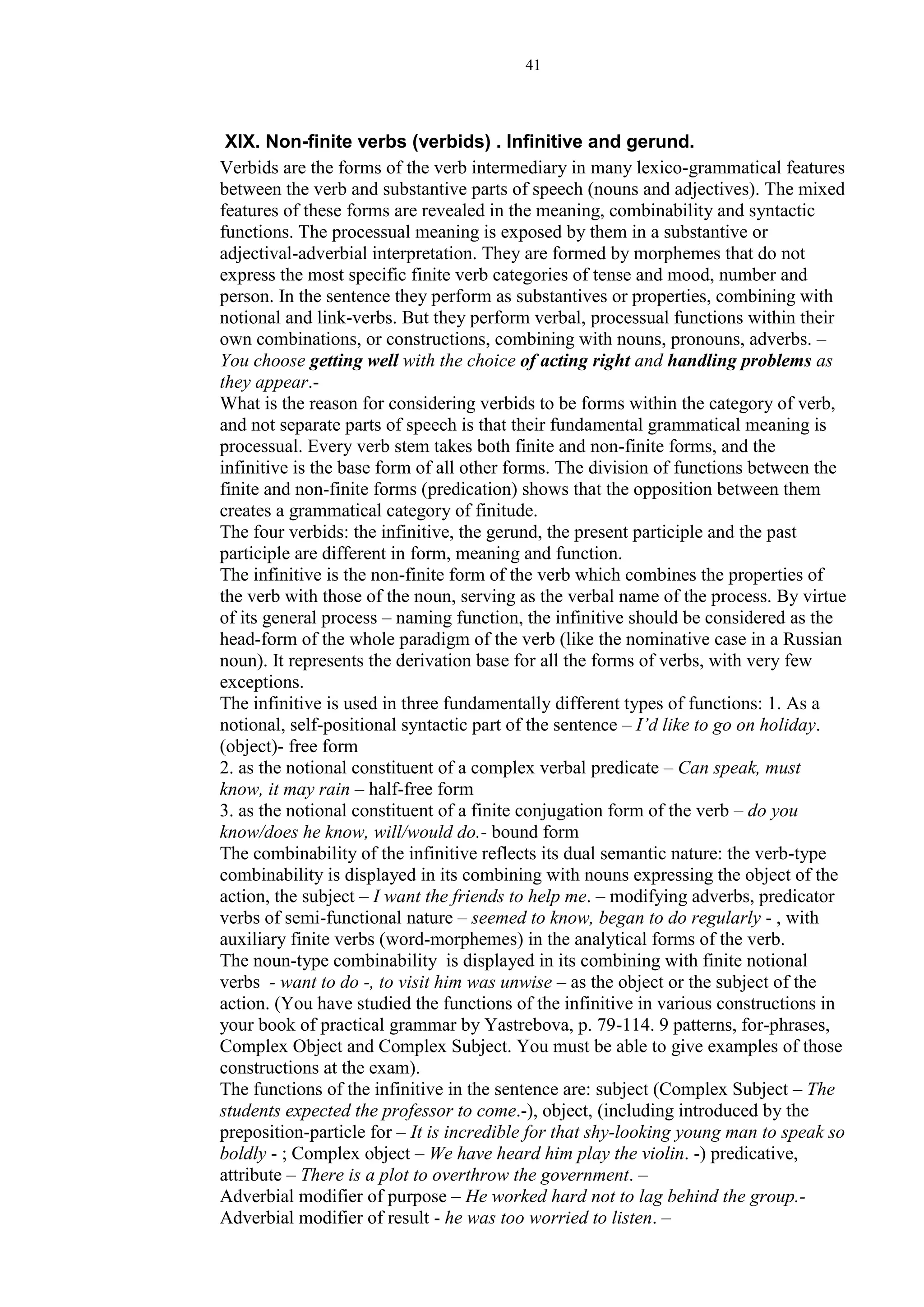 41
XIX. Non-finite verbs (verbids) . Infinitive and gerund.
Verbids are the forms of the verb intermediary in many lexico-grammatical features
between the verb and substantive parts of speech (nouns and adjectives). The mixed
features of these forms are revealed in the meaning, combinability and syntactic
functions. The processual meaning is exposed by them in a substantive or
adjectival-adverbial interpretation. They are formed by morphemes that do not
express the most specific finite verb categories of tense and mood, number and
person. In the sentence they perform as substantives or properties, combining with
notional and link-verbs. But they perform verbal, processual functions within their
own combinations, or constructions, combining with nouns, pronouns, adverbs. –
You choose getting well with the choice of acting right and handling problems as
they appear.-
What is the reason for considering verbids to be forms within the category of verb,
and not separate parts of speech is that their fundamental grammatical meaning is
processual. Every verb stem takes both finite and non-finite forms, and the
infinitive is the base form of all other forms. The division of functions between the
finite and non-finite forms (predication) shows that the opposition between them
creates a grammatical category of finitude.
The four verbids: the infinitive, the gerund, the present participle and the past
participle are different in form, meaning and function.
The infinitive is the non-finite form of the verb which combines the properties of
the verb with those of the noun, serving as the verbal name of the process. By virtue
of its general process – naming function, the infinitive should be considered as the
head-form of the whole paradigm of the verb (like the nominative case in a Russian
noun). It represents the derivation base for all the forms of verbs, with very few
exceptions.
The infinitive is used in three fundamentally different types of functions: 1. As a
notional, self-positional syntactic part of the sentence – I’d like to go on holiday.
(object)- free form
2. as the notional constituent of a complex verbal predicate – Can speak, must
know, it may rain – half-free form
3. as the notional constituent of a finite conjugation form of the verb – do you
know/does he know, will/would do.- bound form
The combinability of the infinitive reflects its dual semantic nature: the verb-type
combinability is displayed in its combining with nouns expressing the object of the
action, the subject – I want the friends to help me. – modifying adverbs, predicator
verbs of semi-functional nature – seemed to know, began to do regularly - , with
auxiliary finite verbs (word-morphemes) in the analytical forms of the verb.
The noun-type combinability is displayed in its combining with finite notional
verbs - want to do -, to visit him was unwise – as the object or the subject of the
action. (You have studied the functions of the infinitive in various constructions in
your book of practical grammar by Yastrebova, p. 79-114. 9 patterns, for-phrases,
Complex Object and Complex Subject. You must be able to give examples of those
constructions at the exam).
The functions of the infinitive in the sentence are: subject (Complex Subject – The
students expected the professor to come.-), object, (including introduced by the
preposition-particle for – It is incredible for that shy-looking young man to speak so
boldly - ; Complex object – We have heard him play the violin. -) predicative,
attribute – There is a plot to overthrow the government. –
Adverbial modifier of purpose – He worked hard not to lag behind the group.-
Adverbial modifier of result - he was too worried to listen. –
 