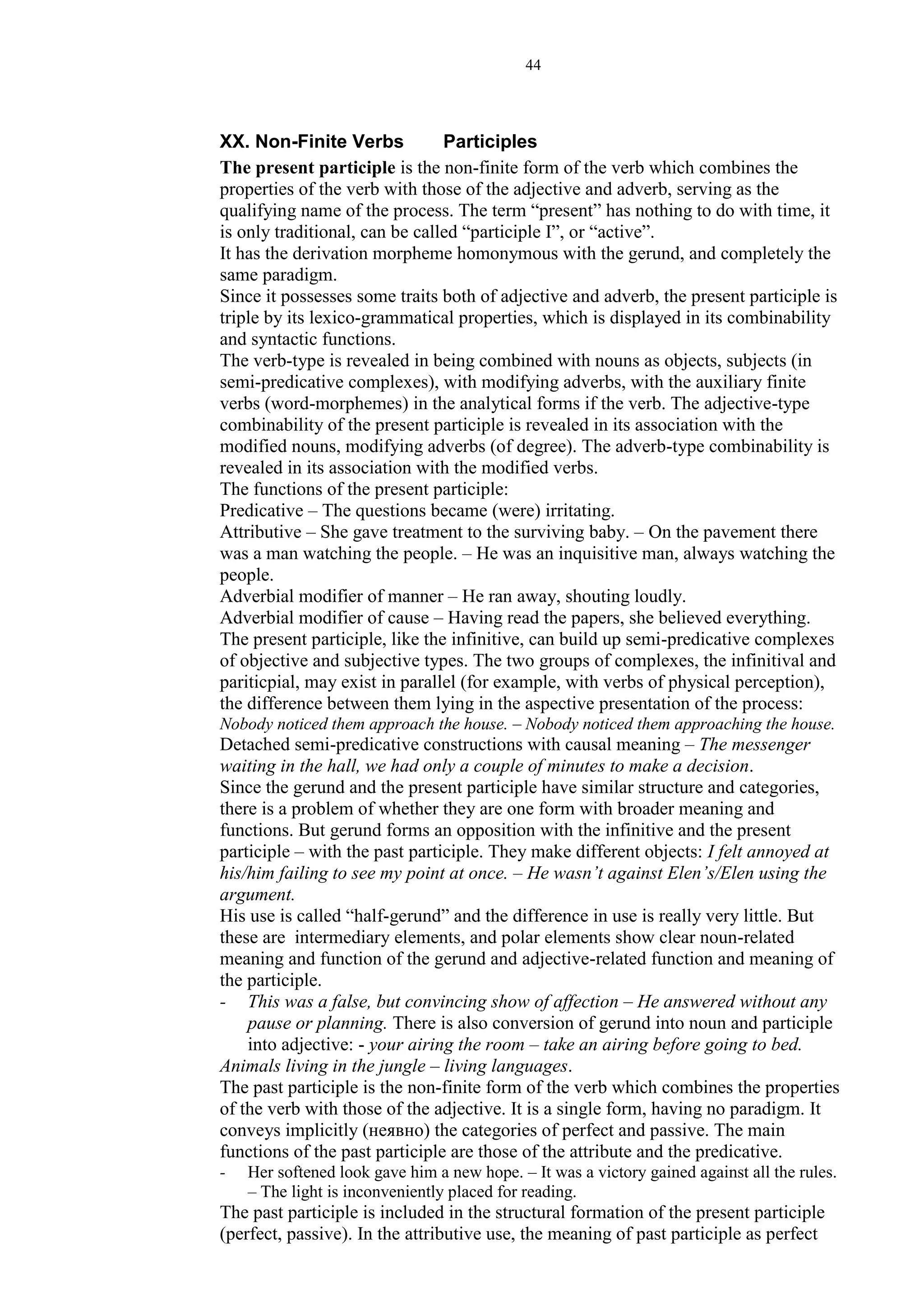 44
XX. Non-Finite Verbs Participles
The present participle is the non-finite form of the verb which combines the
properties of the verb with those of the adjective and adverb, serving as the
qualifying name of the process. The term “present” has nothing to do with time, it
is only traditional, can be called “participle I”, or “active”.
It has the derivation morpheme homonymous with the gerund, and completely the
same paradigm.
Since it possesses some traits both of adjective and adverb, the present participle is
triple by its lexico-grammatical properties, which is displayed in its combinability
and syntactic functions.
The verb-type is revealed in being combined with nouns as objects, subjects (in
semi-predicative complexes), with modifying adverbs, with the auxiliary finite
verbs (word-morphemes) in the analytical forms if the verb. The adjective-type
combinability of the present participle is revealed in its association with the
modified nouns, modifying adverbs (of degree). The adverb-type combinability is
revealed in its association with the modified verbs.
The functions of the present participle:
Predicative – The questions became (were) irritating.
Attributive – She gave treatment to the surviving baby. – On the pavement there
was a man watching the people. – He was an inquisitive man, always watching the
people.
Adverbial modifier of manner – He ran away, shouting loudly.
Adverbial modifier of cause – Having read the papers, she believed everything.
The present participle, like the infinitive, can build up semi-predicative complexes
of objective and subjective types. The two groups of complexes, the infinitival and
pariticpial, may exist in parallel (for example, with verbs of physical perception),
the difference between them lying in the aspective presentation of the process:
Nobody noticed them approach the house. – Nobody noticed them approaching the house.
Detached semi-predicative constructions with causal meaning – The messenger
waiting in the hall, we had only a couple of minutes to make a decision.
Since the gerund and the present participle have similar structure and categories,
there is a problem of whether they are one form with broader meaning and
functions. But gerund forms an opposition with the infinitive and the present
participle – with the past participle. They make different objects: I felt annoyed at
his/him failing to see my point at once. – He wasn’t against Elen’s/Elen using the
argument.
His use is called “half-gerund” and the difference in use is really very little. But
these are intermediary elements, and polar elements show clear noun-related
meaning and function of the gerund and adjective-related function and meaning of
the participle.
- This was a false, but convincing show of affection – He answered without any
pause or planning. There is also conversion of gerund into noun and participle
into adjective: - your airing the room – take an airing before going to bed.
Animals living in the jungle – living languages.
The past participle is the non-finite form of the verb which combines the properties
of the verb with those of the adjective. It is a single form, having no paradigm. It
conveys implicitly (неявно) the categories of perfect and passive. The main
functions of the past participle are those of the attribute and the predicative.
- Her softened look gave him a new hope. – It was a victory gained against all the rules.
– The light is inconveniently placed for reading.
The past participle is included in the structural formation of the present participle
(perfect, passive). In the attributive use, the meaning of past participle as perfect
 