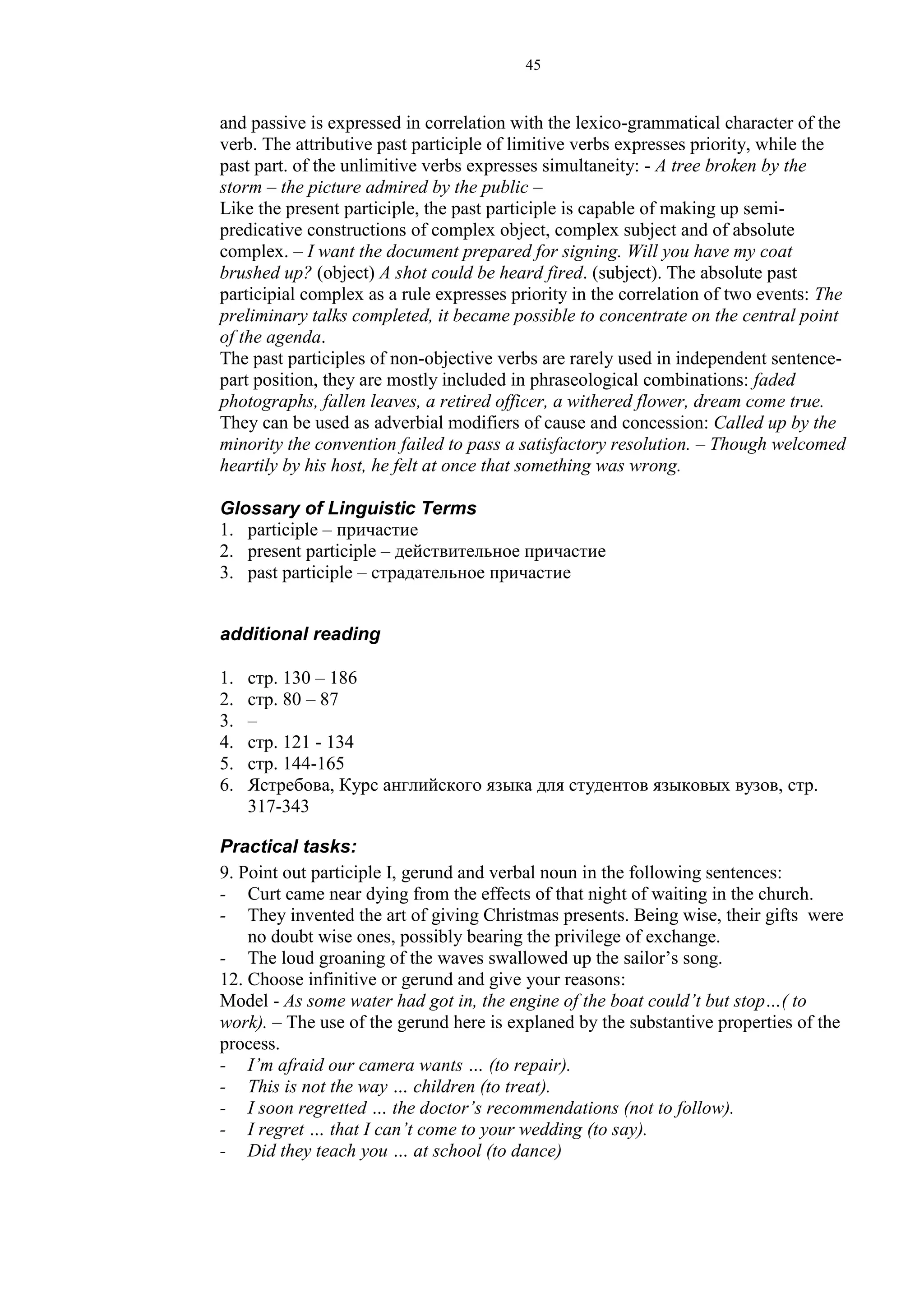 45
and passive is expressed in correlation with the lexico-grammatical character of the
verb. The attributive past participle of limitive verbs expresses priority, while the
past part. of the unlimitive verbs expresses simultaneity: - A tree broken by the
storm – the picture admired by the public –
Like the present participle, the past participle is capable of making up semi-
predicative constructions of complex object, complex subject and of absolute
complex. – I want the document prepared for signing. Will you have my coat
brushed up? (object) A shot could be heard fired. (subject). The absolute past
participial complex as a rule expresses priority in the correlation of two events: The
preliminary talks completed, it became possible to concentrate on the central point
of the agenda.
The past participles of non-objective verbs are rarely used in independent sentence-
part position, they are mostly included in phraseological combinations: faded
photographs, fallen leaves, a retired officer, a withered flower, dream come true.
They can be used as adverbial modifiers of cause and concession: Called up by the
minority the convention failed to pass a satisfactory resolution. – Though welcomed
heartily by his host, he felt at once that something was wrong.
Glossary of Linguistic Terms
1. participle – причастие
2. present participle – действительное причастие
3. past participle – страдательное причастие
additional reading
1. стр. 130 – 186
2. стр. 80 – 87
3. –
4. стр. 121 - 134
5. стр. 144-165
6. Ястребова, Курс английского языка для студентов языковых вузов, стр.
317-343
Practical tasks:
9. Point out participle I, gerund and verbal noun in the following sentences:
- Curt came near dying from the effects of that night of waiting in the church.
- They invented the art of giving Christmas presents. Being wise, their gifts were
no doubt wise ones, possibly bearing the privilege of exchange.
- The loud groaning of the waves swallowed up the sailor’s song.
12. Choose infinitive or gerund and give your reasons:
Model - As some water had got in, the engine of the boat could’t but stop…( to
work). – The use of the gerund here is explaned by the substantive properties of the
process.
- I’m afraid our camera wants … (to repair).
- This is not the way … children (to treat).
- I soon regretted … the doctor’s recommendations (not to follow).
- I regret … that I can’t come to your wedding (to say).
- Did they teach you … at school (to dance)
 