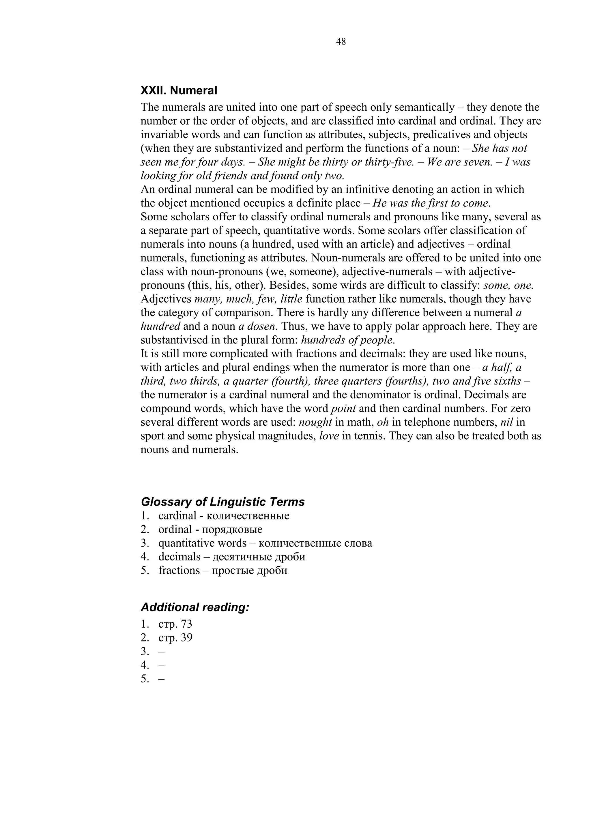 48
XXII. Numeral
The numerals are united into one part of speech only semantically – they denote the
number or the order of objects, and are classified into cardinal and ordinal. They are
invariable words and can function as attributes, subjects, predicatives and objects
(when they are substantivized and perform the functions of a noun: – She has not
seen me for four days. – She might be thirty or thirty-five. – We are seven. – I was
looking for old friends and found only two.
An ordinal numeral can be modified by an infinitive denoting an action in which
the object mentioned occupies a definite place – He was the first to come.
Some scholars offer to classify ordinal numerals and pronouns like many, several as
a separate part of speech, quantitative words. Some scolars offer classification of
numerals into nouns (a hundred, used with an article) and adjectives – ordinal
numerals, functioning as attributes. Noun-numerals are offered to be united into one
class with noun-pronouns (we, someone), adjective-numerals – with adjective-
pronouns (this, his, other). Besides, some wirds are difficult to classify: some, one.
Adjectives many, much, few, little function rather like numerals, though they have
the category of comparison. There is hardly any difference between a numeral a
hundred and a noun a dosen. Thus, we have to apply polar approach here. They are
substantivised in the plural form: hundreds of people.
It is still more complicated with fractions and decimals: they are used like nouns,
with articles and plural endings when the numerator is more than one – a half, a
third, two thirds, a quarter (fourth), three quarters (fourths), two and five sixths –
the numerator is a cardinal numeral and the denominator is ordinal. Decimals are
compound words, which have the word point and then cardinal numbers. For zero
several different words are used: nought in math, oh in telephone numbers, nil in
sport and some physical magnitudes, love in tennis. They can also be treated both as
nouns and numerals.
Glossary of Linguistic Terms
1. cardinal - количественные
2. ordinal - порядковые
3. quantitative words – количественные слова
4. decimals – десятичные дроби
5. fractions – простые дроби
Additional reading:
1. стр. 73
2. стр. 39
3. –
4. –
5. –
 