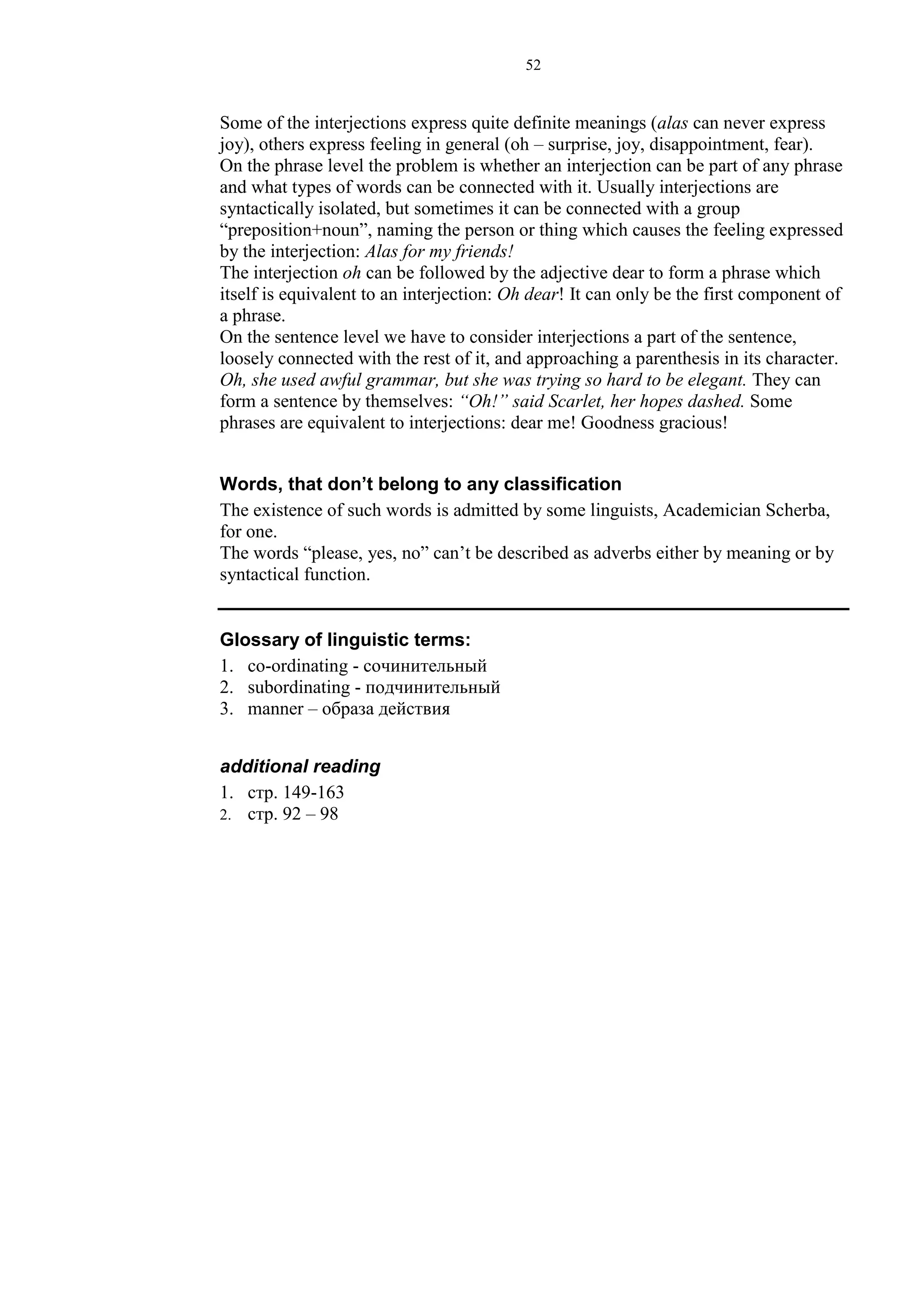 52
Some of the interjections express quite definite meanings (alas can never express
joy), others express feeling in general (oh – surprise, joy, disappointment, fear).
On the phrase level the problem is whether an interjection can be part of any phrase
and what types of words can be connected with it. Usually interjections are
syntactically isolated, but sometimes it can be connected with a group
“preposition+noun”, naming the person or thing which causes the feeling expressed
by the interjection: Alas for my friends!
The interjection oh can be followed by the adjective dear to form a phrase which
itself is equivalent to an interjection: Oh dear! It can only be the first component of
a phrase.
On the sentence level we have to consider interjections a part of the sentence,
loosely connected with the rest of it, and approaching a parenthesis in its character.
Oh, she used awful grammar, but she was trying so hard to be elegant. They can
form a sentence by themselves: “Oh!” said Scarlet, her hopes dashed. Some
phrases are equivalent to interjections: dear me! Goodness gracious!
Words, that don’t belong to any classification
The existence of such words is admitted by some linguists, Academician Scherba,
for one.
The words “please, yes, no” can’t be described as adverbs either by meaning or by
syntactical function.
Glossary of linguistic terms:
1. co-ordinating - сочинительный
2. subordinating - подчинительный
3. manner – образа действия
additional reading
1. стр. 149-163
2. стр. 92 – 98
 