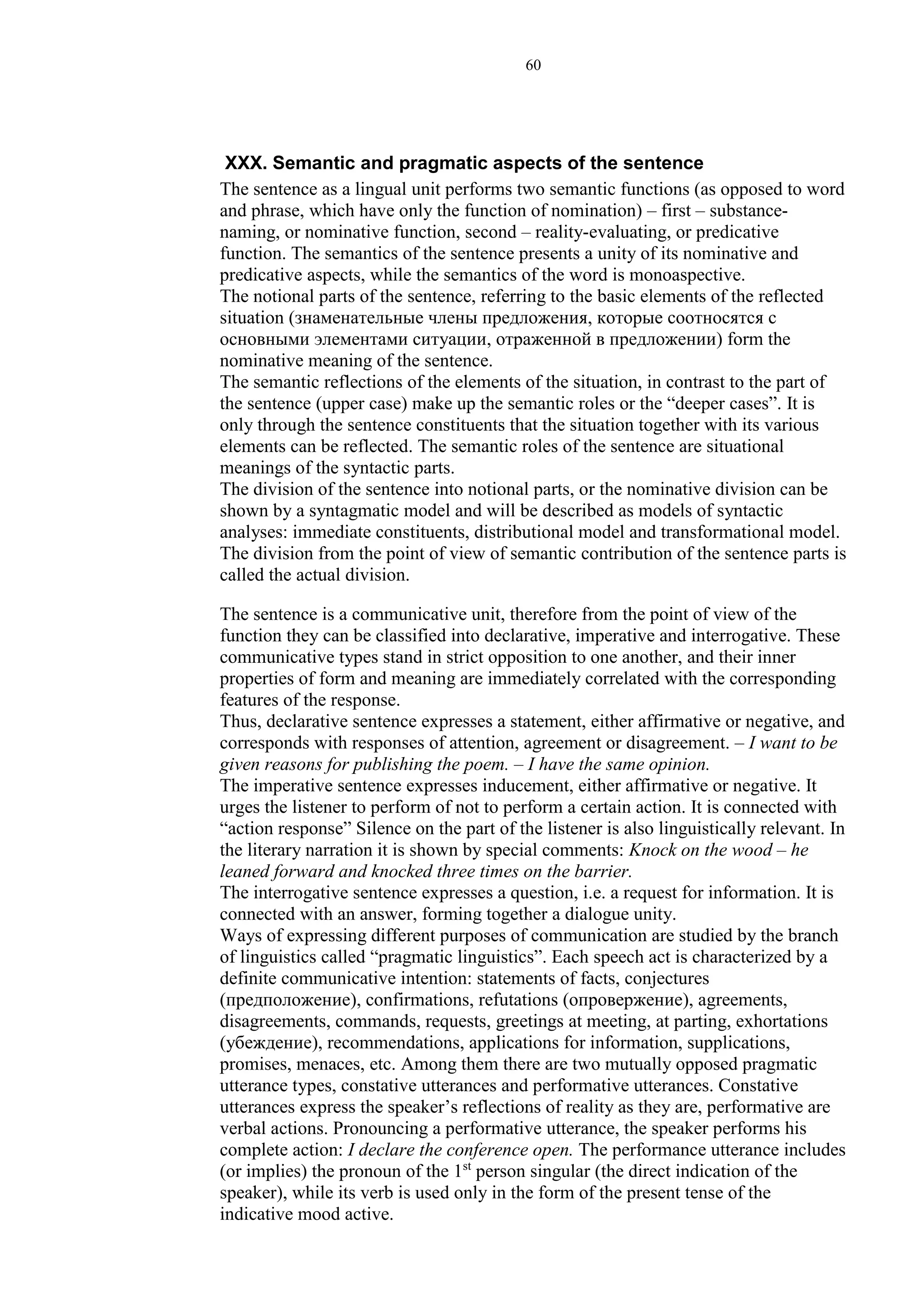 60
XXX. Semantic and pragmatic aspects of the sentence
The sentence as a lingual unit performs two semantic functions (as opposed to word
and phrase, which have only the function of nomination) – first – substance-
naming, or nominative function, second – reality-evaluating, or predicative
function. The semantics of the sentence presents a unity of its nominative and
predicative aspects, while the semantics of the word is monoaspective.
The notional parts of the sentence, referring to the basic elements of the reflected
situation (знаменательные члены предложения, которые соотносятся с
основными элементами ситуации, отраженной в предложении) form the
nominative meaning of the sentence.
The semantic reflections of the elements of the situation, in contrast to the part of
the sentence (upper case) make up the semantic roles or the “deeper cases”. It is
only through the sentence constituents that the situation together with its various
elements can be reflected. The semantic roles of the sentence are situational
meanings of the syntactic parts.
The division of the sentence into notional parts, or the nominative division can be
shown by a syntagmatic model and will be described as models of syntactic
analyses: immediate constituents, distributional model and transformational model.
The division from the point of view of semantic contribution of the sentence parts is
called the actual division.
The sentence is a communicative unit, therefore from the point of view of the
function they can be classified into declarative, imperative and interrogative. These
communicative types stand in strict opposition to one another, and their inner
properties of form and meaning are immediately correlated with the corresponding
features of the response.
Thus, declarative sentence expresses a statement, either affirmative or negative, and
corresponds with responses of attention, agreement or disagreement. – I want to be
given reasons for publishing the poem. – I have the same opinion.
The imperative sentence expresses inducement, either affirmative or negative. It
urges the listener to perform of not to perform a certain action. It is connected with
“action response” Silence on the part of the listener is also linguistically relevant. In
the literary narration it is shown by special comments: Knock on the wood – he
leaned forward and knocked three times on the barrier.
The interrogative sentence expresses a question, i.e. a request for information. It is
connected with an answer, forming together a dialogue unity.
Ways of expressing different purposes of communication are studied by the branch
of linguistics called “pragmatic linguistics”. Each speech act is characterized by a
definite communicative intention: statements of facts, conjectures
(предположение), confirmations, refutations (опровержение), agreements,
disagreements, commands, requests, greetings at meeting, at parting, exhortations
(убеждение), recommendations, applications for information, supplications,
promises, menaces, etc. Among them there are two mutually opposed pragmatic
utterance types, constative utterances and performative utterances. Constative
utterances express the speaker’s reflections of reality as they are, performative are
verbal actions. Pronouncing a performative utterance, the speaker performs his
complete action: I declare the conference open. The performance utterance includes
(or implies) the pronoun of the 1st
person singular (the direct indication of the
speaker), while its verb is used only in the form of the present tense of the
indicative mood active.
 