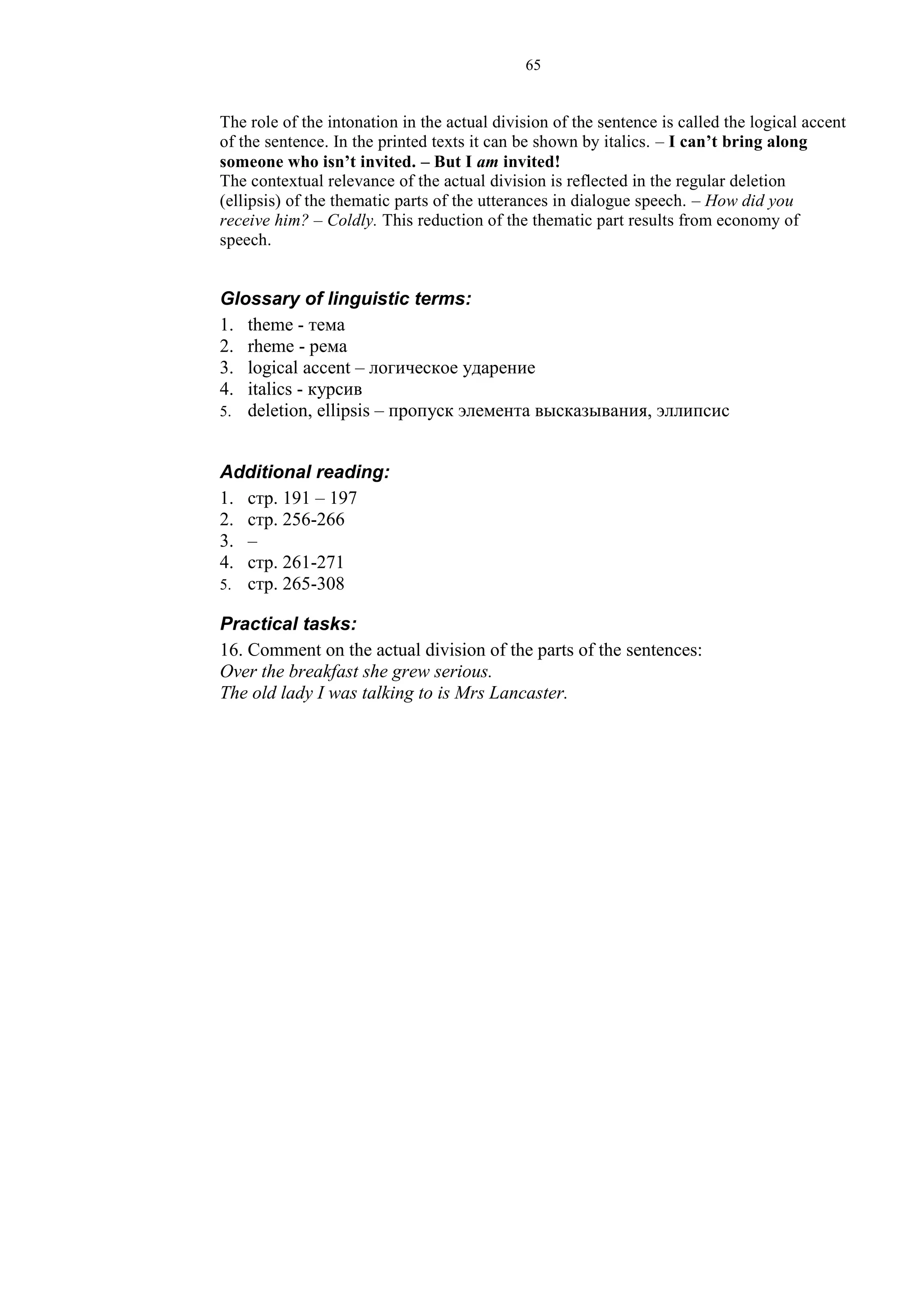 65
The role of the intonation in the actual division of the sentence is called the logical accent
of the sentence. In the printed texts it can be shown by italics. – I can’t bring along
someone who isn’t invited. – But I am invited!
The contextual relevance of the actual division is reflected in the regular deletion
(ellipsis) of the thematic parts of the utterances in dialogue speech. – How did you
receive him? – Coldly. This reduction of the thematic part results from economy of
speech.
Glossary of linguistic terms:
1. theme - тема
2. rheme - рема
3. logical accent – логическое ударение
4. italics - курсив
5. deletion, ellipsis – пропуск элемента высказывания, эллипсис
Additional reading:
1. стр. 191 – 197
2. стр. 256-266
3. –
4. стр. 261-271
5. стр. 265-308
Practical tasks:
16. Comment on the actual division of the parts of the sentences:
Over the breakfast she grew serious.
The old lady I was talking to is Mrs Lancaster.
 