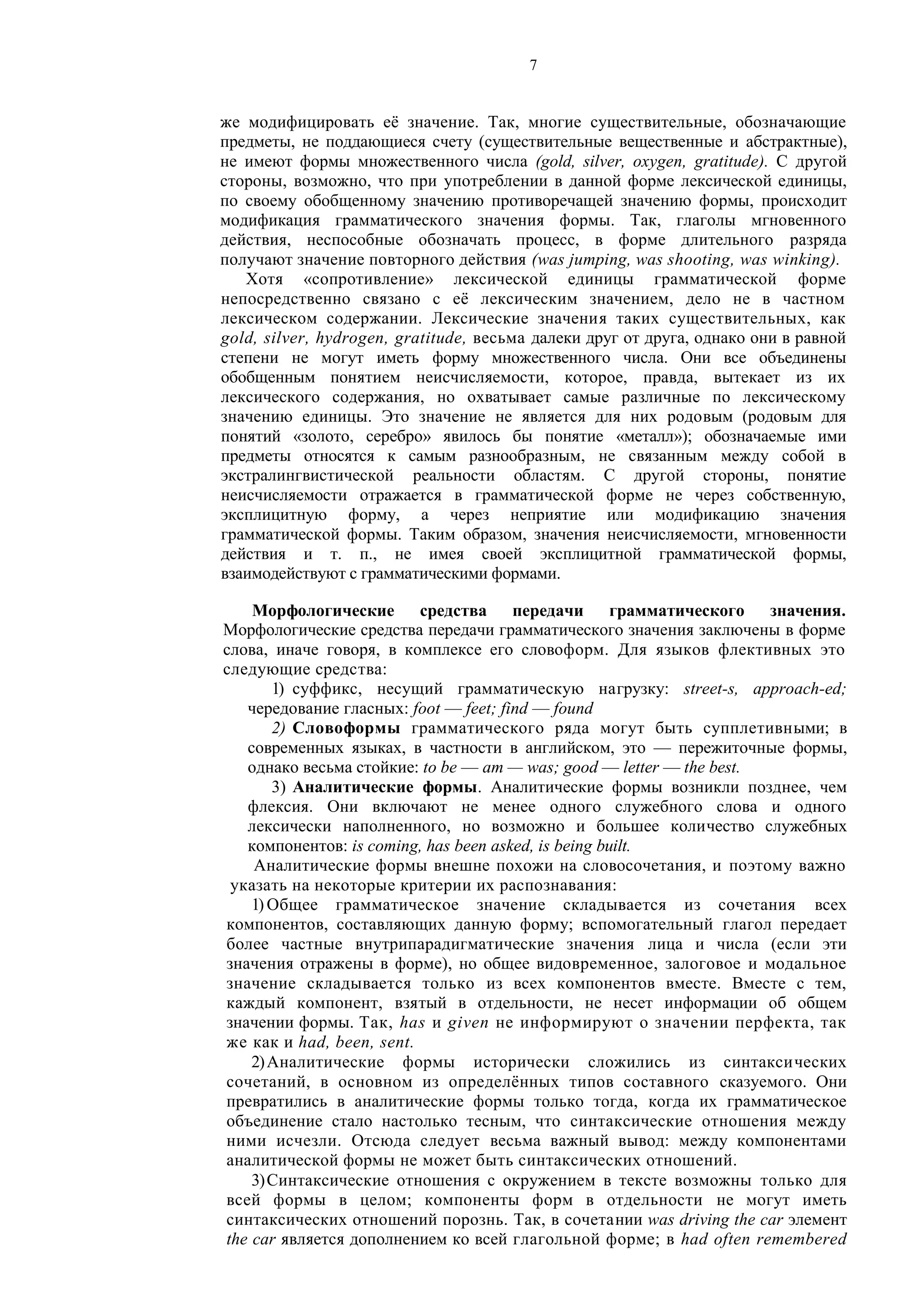 7
же модифицировать её значение. Так, многие существительные, обозначающие
предметы, не поддающиеся счету (существительные вещественные и абстрактные),
не имеют формы множественного числа (gold, silver, oxygen, gratitude). С другой
стороны, возможно, что при употреблении в данной форме лексической единицы,
по своему обобщенному значению противоречащей значению формы, происходит
модификация грамматического значения формы. Так, глаголы мгновенного
действия, неспособные обозначать процесс, в форме длительного разряда
получают значение повторного действия (was jumping, was shooting, was winking).
Хотя «сопротивление» лексической единицы грамматической форме
непосредственно связано с её лексическим значением, дело не в частном
лексическом содержании. Лексические значения таких существительных, как
gold, silver, hydrogen, gratitude, весьма далеки друг от друга, однако они в равной
степени не могут иметь форму множественного числа. Они все объединены
обобщенным понятием неисчисляемости, которое, правда, вытекает из их
лексического содержания, но охватывает самые различные по лексическому
значению единицы. Это значение не является для них родовым (родовым для
понятий «золото, серебро» явилось бы понятие «металл»); обозначаемые ими
предметы относятся к самым разнообразным, не связанным между собой в
экстралингвистической реальности областям. С другой стороны, понятие
неисчисляемости отражается в грамматической форме не через собственную,
эксплицитную форму, а через неприятие или модификацию значения
грамматической формы. Таким образом, значения неисчисляемости, мгновенности
действия и т. п., не имея своей эксплицитной грамматической формы,
взаимодействуют с грамматическими формами.
Морфологические средства передачи грамматического значения.
Морфологические средства передачи грамматического значения заключены в форме
слова, иначе говоря, в комплексе его словоформ. Для языков флективных это
следующие средства:
1) суффикс, несущий грамматическую нагрузку: street-s, approach-ed;
чередование гласных: foot — feet; find — found
2) Словоформы грамматического ряда могут быть супплетивными; в
современных языках, в частности в английском, это — пережиточные формы,
однако весьма стойкие: to be — am — was; good — letter — the best.
3) Аналитические формы. Аналитические формы возникли позднее, чем
флексия. Они включают не менее одного служебного слова и одного
лексически наполненного, но возможно и большее количество служебных
компонентов: is coming, has been asked, is being built.
Аналитические формы внешне похожи на словосочетания, и поэтому важно
указать на некоторые критерии их распознавания:
1) Общее грамматическое значение складывается из сочетания всех
компонентов, составляющих данную форму; вспомогательный глагол передает
более частные внутрипарадигматические значения лица и числа (если эти
значения отражены в форме), но общее видовременное, залоговое и модальное
значение складывается только из всех компонентов вместе. Вместе с тем,
каждый компонент, взятый в отдельности, не несет информации об общем
значении формы. Так, has и given не информируют о значении перфекта, так
же как и had, been, sent.
2)Аналитические формы исторически сложились из синтаксических
сочетаний, в основном из определённых типов составного сказуемого. Они
превратились в аналитические формы только тогда, когда их грамматическое
объединение стало настолько тесным, что синтаксические отношения между
ними исчезли. Отсюда следует весьма важный вывод: между компонентами
аналитической формы не может быть синтаксических отношений.
3)Синтаксические отношения с окружением в тексте возможны только для
всей формы в целом; компоненты форм в отдельности не могут иметь
синтаксических отношений порознь. Так, в сочетании was driving the car элемент
the car является дополнением ко всей глагольной форме; в had often remembered
 
