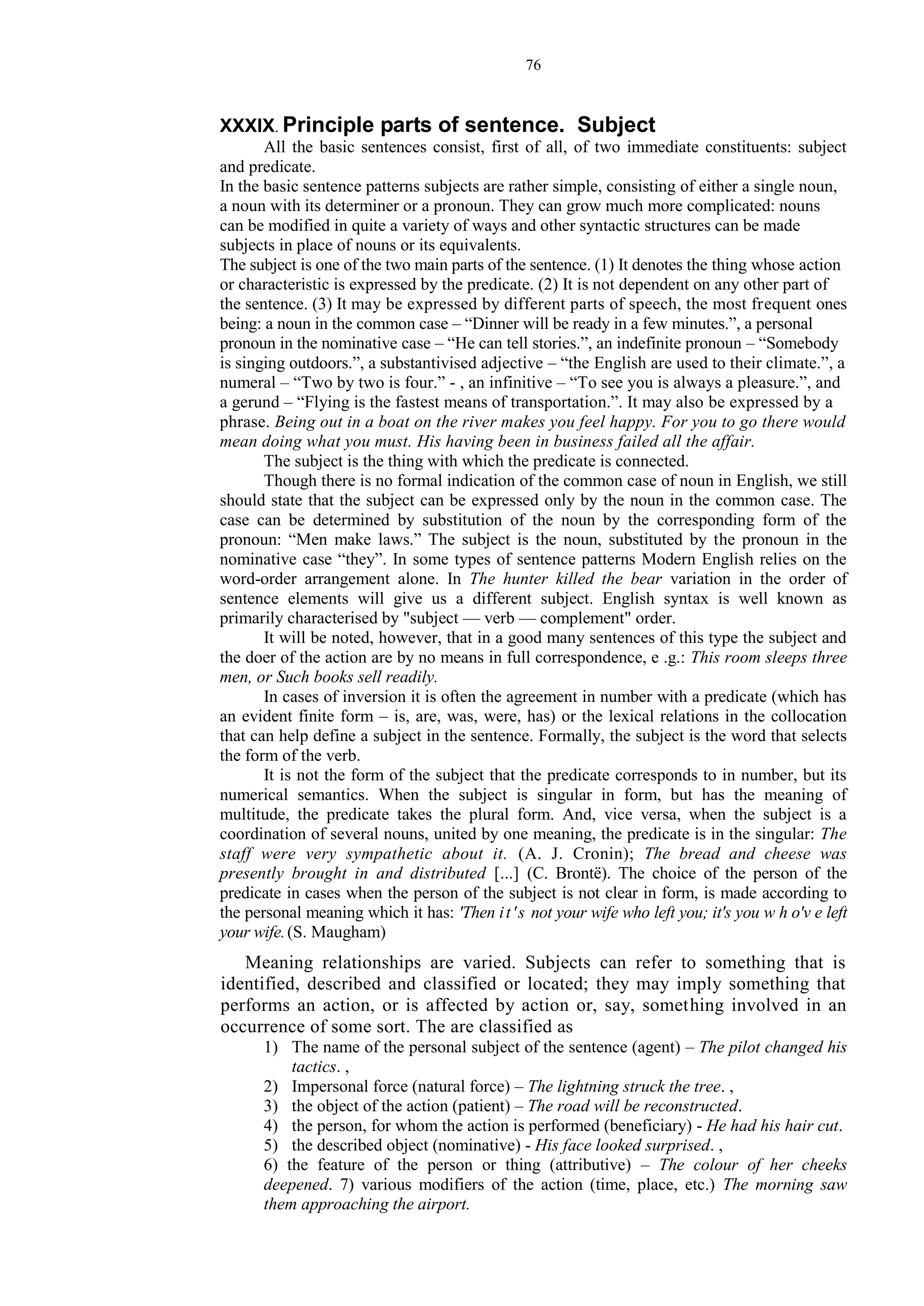 76
XXXIX. Principle parts of sentence. Subject
All the basic sentences consist, first of all, of two immediate constituents: subject
and predicate.
In the basic sentence patterns subjects are rather simple, consisting of either a single noun,
a noun with its determiner or a pronoun. They can grow much more complicated: nouns
can be modified in quite a variety of ways and other syntactic structures can be made
subjects in place of nouns or its equivalents.
The subject is one of the two main parts of the sentence. (1) It denotes the thing whose action
or characteristic is expressed by the predicate. (2) It is not dependent on any other part of
the sentence. (3) It may be expressed by different parts of speech, the most frequent ones
being: a noun in the common case – “Dinner will be ready in a few minutes.”, a personal
pronoun in the nominative case – “He can tell stories.”, an indefinite pronoun – “Somebody
is singing outdoors.”, a substantivised adjective – “the English are used to their climate.”, a
numeral – “Two by two is four.” - , an infinitive – “To see you is always a pleasure.”, and
a gerund – “Flying is the fastest means of transportation.”. It may also be expressed by a
phrase. Being out in a boat on the river makes you feel happy. For you to go there would
mean doing what you must. His having been in business failed all the affair.
The subject is the thing with which the predicate is connected.
Though there is no formal indication of the common case of noun in English, we still
should state that the subject can be expressed only by the noun in the common case. The
case can be determined by substitution of the noun by the corresponding form of the
pronoun: “Men make laws.” The subject is the noun, substituted by the pronoun in the
nominative case “they”. In some types of sentence patterns Modern English relies on the
word-order arrangement alone. In The hunter killed the bear variation in the order of
sentence elements will give us a different subject. English syntax is well known as
primarily characterised by "subject — verb — complement" order.
It will be noted, however, that in a good many sentences of this type the subject and
the doer of the action are by no means in full correspondence, e .g.: This room sleeps three
men, or Such books sell readily.
In cases of inversion it is often the agreement in number with a predicate (which has
an evident finite form – is, are, was, were, has) or the lexical relations in the collocation
that can help define a subject in the sentence. Formally, the subject is the word that selects
the form of the verb.
It is not the form of the subject that the predicate corresponds to in number, but its
numerical semantics. When the subject is singular in form, but has the meaning of
multitude, the predicate takes the plural form. And, vice versa, when the subject is a
coordination of several nouns, united by one meaning, the predicate is in the singular: The
staff were very sympathetic about it. (A. J. Cronin); The bread and cheese was
presently brought in and distributed [...] (C. Brontë). The choice of the person of the
predicate in cases when the person of the subject is not clear in form, is made according to
the personal meaning which it has: 'Then it's not your wife who left you; it's you w h o'v e left
your wife.(S. Maugham)
Meaning relationships are varied. Subjects can refer to something that is
identified, described and classified or located; they may imply something that
performs an action, or is affected by action or, say, something involved in an
occurrence of some sort. The are classified as
1) The name of the personal subject of the sentence (agent) – The pilot changed his
tactics. ,
2) Impersonal force (natural force) – The lightning struck the tree. ,
3) the object of the action (patient) – The road will be reconstructed.
4) the person, for whom the action is performed (beneficiary) - He had his hair cut.
5) the described object (nominative) - His face looked surprised. ,
6) the feature of the person or thing (attributive) – The colour of her cheeks
deepened. 7) various modifiers of the action (time, place, etc.) The morning saw
them approaching the airport.
 