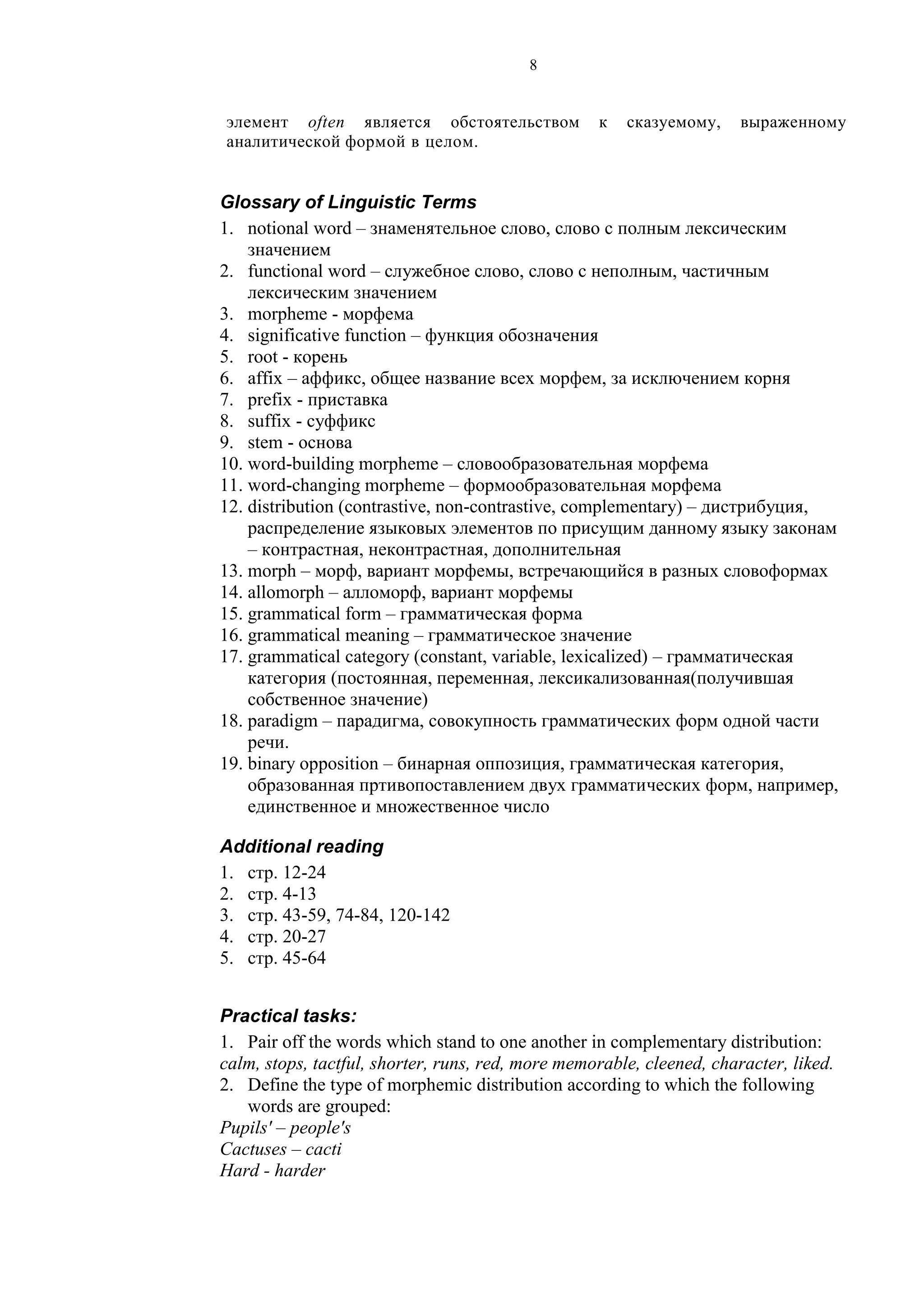 8
элемент often является обстоятельством к сказуемому, выраженному
аналитической формой в целом.
Glossary of Linguistic Terms
1. notional word – знаменятельное слово, слово с полным лексическим
значением
2. functional word – служебное слово, слово с неполным, частичным
лексическим значением
3. morpheme - морфема
4. significative function – функция обозначения
5. root - корень
6. affix – аффикс, общее название всех морфем, за исключением корня
7. prefix - приставка
8. suffix - суффикс
9. stem - основа
10. word-building morpheme – словообразовательная морфема
11. word-changing morpheme – формообразовательная морфема
12. distribution (contrastive, non-contrastive, complementary) – дистрибуция,
распределение языковых элементов по присущим данному языку законам
– контрастная, неконтрастная, дополнительная
13. morph – морф, вариант морфемы, встречающийся в разных словоформах
14. allomorph – алломорф, вариант морфемы
15. grammatical form – грамматическая форма
16. grammatical meaning – грамматическое значение
17. grammatical category (constant, variable, lexicalized) – грамматическая
категория (постоянная, переменная, лексикализованная(получившая
собственное значение)
18. paradigm – парадигма, совокупность грамматических форм одной части
речи.
19. binary opposition – бинарная оппозиция, грамматическая категория,
образованная пртивопоставлением двух грамматических форм, например,
единственное и множественное число
Additional reading
1. стр. 12-24
2. стр. 4-13
3. стр. 43-59, 74-84, 120-142
4. стр. 20-27
5. стр. 45-64
Practical tasks:
1. Pair off the words which stand to one another in complementary distribution:
calm, stops, tactful, shorter, runs, red, more memorable, cleened, character, liked.
2. Define the type of morphemic distribution according to which the following
words are grouped:
Pupils' – people's
Cactuses – cacti
Hard - harder
 
