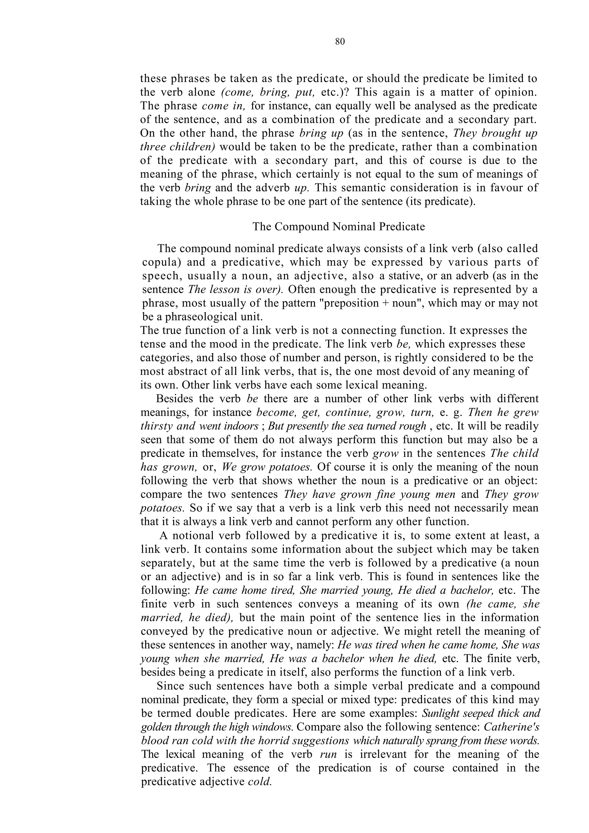 80
these phrases be taken as the predicate, or should the predicate be limited to
the verb alone (come, bring, put, etc.)? This again is a matter of opinion.
The phrase come in, for instance, can equally well be analysed as the predicate
of the sentence, and as a combination of the predicate and a secondary part.
On the other hand, the phrase bring up (as in the sentence, They brought up
three children) would be taken to be the predicate, rather than a combination
of the predicate with a secondary part, and this of course is due to the
meaning of the phrase, which certainly is not equal to the sum of meanings of
the verb bring and the adverb up. This semantic consideration is in favour of
taking the whole phrase to be one part of the sentence (its predicate).
The Compound Nominal Predicate
The compound nominal predicate always consists of a link verb (also called
copula) and a predicative, which may be expressed by various parts of
speech, usually a noun, an adjective, also a stative, or an adverb (as in the
sentence The lesson is over). Often enough the predicative is represented by a
phrase, most usually of the pattern "preposition + noun", which may or may not
be a phraseological unit.
The true function of a link verb is not a connecting function. It expresses the
tense and the mood in the predicate. The link verb be, which expresses these
categories, and also those of number and person, is rightly considered to be the
most abstract of all link verbs, that is, the one most devoid of any meaning of
its own. Other link verbs have each some lexical meaning.
Besides the verb be there are a number of other link verbs with different
meanings, for instance become, get, continue, grow, turn, e. g. Then he grew
thirsty and went indoors ; But presently the sea turned rough , etc. It will be readily
seen that some of them do not always perform this function but may also be a
predicate in themselves, for instance the verb grow in the sentences The child
has grown, or, We grow potatoes. Of course it is only the meaning of the noun
following the verb that shows whether the noun is a predicative or an object:
compare the two sentences They have grown fine young men and They grow
potatoes. So if we say that a verb is a link verb this need not necessarily mean
that it is always a link verb and cannot perform any other function.
A notional verb followed by a predicative it is, to some extent at least, a
link verb. It contains some information about the subject which may be taken
separately, but at the same time the verb is followed by a predicative (a noun
or an adjective) and is in so far a link verb. This is found in sentences like the
following: He came home tired, She married young, He died a bachelor, etc. The
finite verb in such sentences conveys a meaning of its own (he came, she
married, he died), but the main point of the sentence lies in the information
conveyed by the predicative noun or adjective. We might retell the meaning of
these sentences in another way, namely: He was tired when he came home, She was
young when she married, He was a bachelor when he died, etc. The finite verb,
besides being a predicate in itself, also performs the function of a link verb.
Since such sentences have both a simple verbal predicate and a compound
nominal predicate, they form a special or mixed type: predicates of this kind may
be termed double predicates. Here are some examples: Sunlight seeped thick and
golden through the high windows. Compare also the following sentence: Catherine's
blood ran cold with the horrid suggestions which naturally sprang from these words.
The lexical meaning of the verb run is irrelevant for the meaning of the
predicative. The essence of the predication is of course contained in the
predicative adjective cold.
 