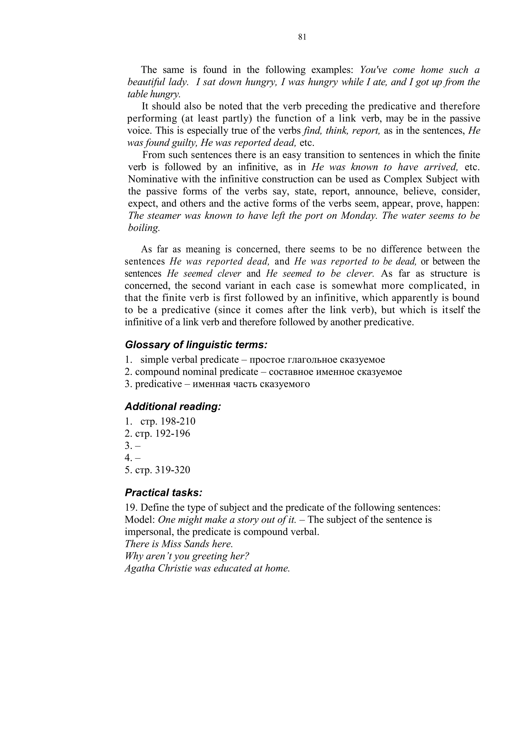81
The same is found in the following examples: You've come home such a
beautiful lady. I sat down hungry, I was hungry while I ate, and I got up from the
table hungry.
It should also be noted that the verb preceding the predicative and therefore
performing (at least partly) the function of a link verb, may be in the passive
voice. This is especially true of the verbs find, think, report, as in the sentences, He
was found guilty, He was reported dead, etc.
From such sentences there is an easy transition to sentences in which the finite
verb is followed by an infinitive, as in He was known to have arrived, etc.
Nominative with the infinitive construction can be used as Complex Subject with
the passive forms of the verbs say, state, report, announce, believe, consider,
expect, and others and the active forms of the verbs seem, appear, prove, happen:
The steamer was known to have left the port on Monday. The water seems to be
boiling.
As far as meaning is concerned, there seems to be no difference between the
sentences He was reported dead, and He was reported to be dead, or between the
sentences He seemed clever and He seemed to be clever. As far as structure is
concerned, the second variant in each case is somewhat more complicated, in
that the finite verb is first followed by an infinitive, which apparently is bound
to be a predicative (since it comes after the link verb), but which is itself the
infinitive of a link verb and therefore followed by another predicative.
Glossary of linguistic terms:
1. simple verbal predicate – простое глагольное сказуемое
2. compound nominal predicate – составное именное сказуемое
3. predicative – именная часть сказуемого
Additional reading:
1. стр. 198-210
2. стр. 192-196
3. –
4. –
5. стр. 319-320
Practical tasks:
19. Define the type of subject and the predicate of the following sentences:
Model: One might make a story out of it. – The subject of the sentence is
impersonal, the predicate is compound verbal.
There is Miss Sands here.
Why aren’t you greeting her?
Agatha Christie was educated at home.
 