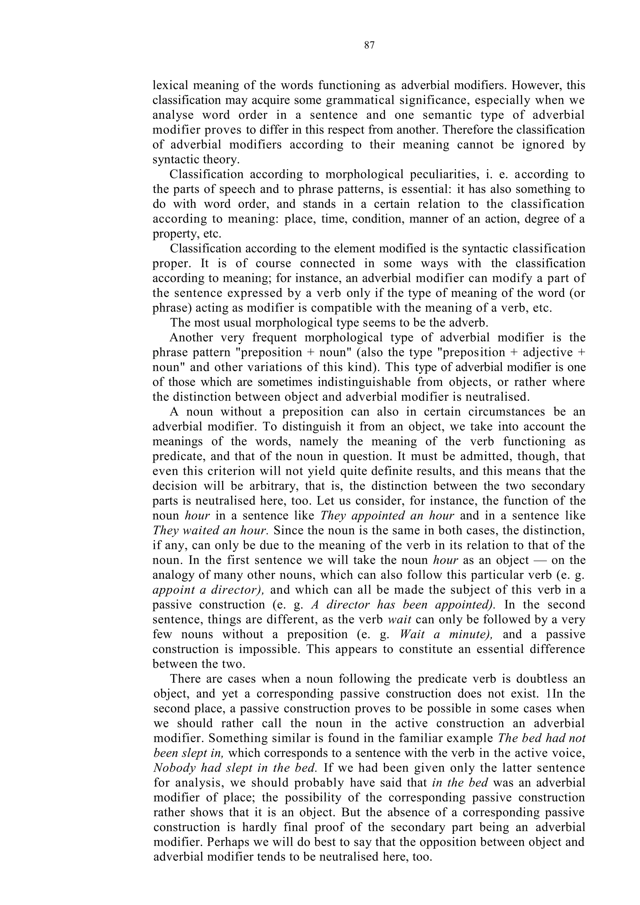 87
lexical meaning of the words functioning as adverbial modifiers. However, this
classification may acquire some grammatical significance, especially when we
analyse word order in a sentence and one semantic type of adverbial
modifier proves to differ in this respect from another. Therefore the classification
of adverbial modifiers according to their meaning cannot be ignored by
syntactic theory.
Classification according to morphological peculiarities, i. e. according to
the parts of speech and to phrase patterns, is essential: it has also something to
do with word order, and stands in a certain relation to the classification
according to meaning: place, time, condition, manner of an action, degree of a
property, etc.
Classification according to the element modified is the syntactic classification
proper. It is of course connected in some ways with the classification
according to meaning; for instance, an adverbial modifier can modify a part of
the sentence expressed by a verb only if the type of meaning of the word (or
phrase) acting as modifier is compatible with the meaning of a verb, etc.
The most usual morphological type seems to be the adverb.
Another very frequent morphological type of adverbial modifier is the
phrase pattern "preposition + noun" (also the type "preposition + adjective +
noun" and other variations of this kind). This type of adverbial modifier is one
of those which are sometimes indistinguishable from objects, or rather where
the distinction between object and adverbial modifier is neutralised.
A noun without a preposition can also in certain circumstances be an
adverbial modifier. To distinguish it from an object, we take into account the
meanings of the words, namely the meaning of the verb functioning as
predicate, and that of the noun in question. It must be admitted, though, that
even this criterion will not yield quite definite results, and this means that the
decision will be arbitrary, that is, the distinction between the two secondary
parts is neutralised here, too. Let us consider, for instance, the function of the
noun hour in a sentence like They appointed an hour and in a sentence like
They waited an hour. Since the noun is the same in both cases, the distinction,
if any, can only be due to the meaning of the verb in its relation to that of the
noun. In the first sentence we will take the noun hour as an object — on the
analogy of many other nouns, which can also follow this particular verb (e. g.
appoint a director), and which can all be made the subject of this verb in a
passive construction (e. g. A director has been appointed). In the second
sentence, things are different, as the verb wait can only be followed by a very
few nouns without a preposition (e. g. Wait a minute), and a passive
construction is impossible. This appears to constitute an essential difference
between the two.
There are cases when a noun following the predicate verb is doubtless an
object, and yet a corresponding passive construction does not exist. 1In the
second place, a passive construction proves to be possible in some cases when
we should rather call the noun in the active construction an adverbial
modifier. Something similar is found in the familiar example The bed had not
been slept in, which corresponds to a sentence with the verb in the active voice,
Nobody had slept in the bed. If we had been given only the latter sentence
for analysis, we should probably have said that in the bed was an adverbial
modifier of place; the possibility of the corresponding passive construction
rather shows that it is an object. But the absence of a corresponding passive
construction is hardly final proof of the secondary part being an adverbial
modifier. Perhaps we will do best to say that the opposition between object and
adverbial modifier tends to be neutralised here, too.
 