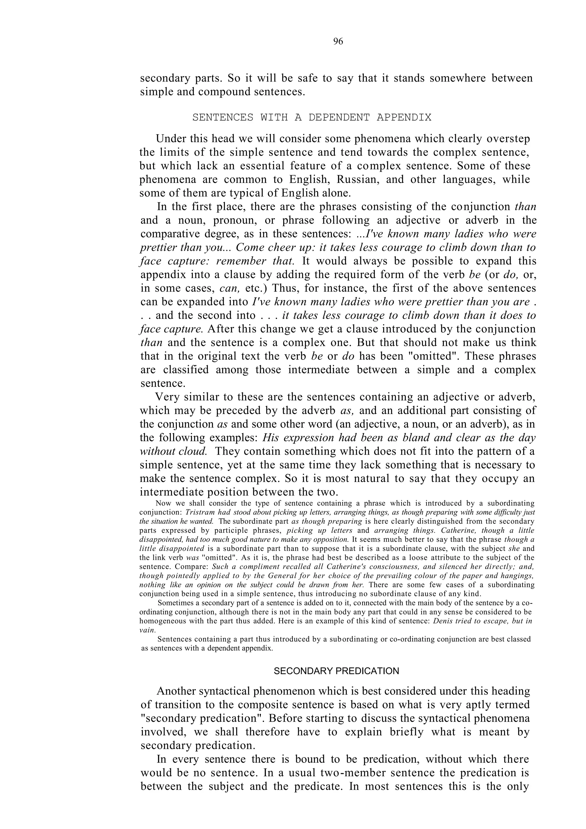 96
secondary parts. So it will be safe to say that it stands somewhere between
simple and compound sentences.
SENTENCES WITH A DEPENDENT APPENDIX
Under this head we will consider some phenomena which clearly overstep
the limits of the simple sentence and tend towards the complex sentence,
but which lack an essential feature of a complex sentence. Some of these
phenomena are common to English, Russian, and other languages, while
some of them are typical of English alone.
In the first place, there are the phrases consisting of the conjunction than
and a noun, pronoun, or phrase following an adjective or adverb in the
comparative degree, as in these sentences: ...I've known many ladies who were
prettier than you... Come cheer up: it takes less courage to climb down than to
face capture: remember that. It would always be possible to expand this
appendix into a clause by adding the required form of the verb be (or do, or,
in some cases, can, etc.) Thus, for instance, the first of the above sentences
can be expanded into I've known many ladies who were prettier than you are .
. . and the second into . . . it takes less courage to climb down than it does to
face capture. After this change we get a clause introduced by the conjunction
than and the sentence is a complex one. But that should not make us think
that in the original text the verb be or do has been "omitted". These phrases
are classified among those intermediate between a simple and a complex
sentence.
Very similar to these are the sentences containing an adjective or adverb,
which may be preceded by the adverb as, and an additional part consisting of
the conjunction as and some other word (an adjective, a noun, or an adverb), as in
the following examples: His expression had been as bland and clear as the day
without cloud. They contain something which does not fit into the pattern of a
simple sentence, yet at the same time they lack something that is necessary to
make the sentence complex. So it is most natural to say that they occupy an
intermediate position between the two.
Now we shall consider the type of sentence containing a phrase which is introduced by a subordinating
conjunction: Tristram had stood about picking up letters, arranging things, as though preparing with some difficulty just
the situation he wanted. The subordinate part as though preparing is here clearly distinguished from the secondary
parts expressed by participle phrases, picking up letters and arranging things. Catherine, though a little
disappointed, had too much good nature to make any opposition. It seems much better to say that the phrase though a
little disappointed is a subordinate part than to suppose that it is a subordinate clause, with the subject she and
the link verb was ''omitted". As it is, the phrase had best be described as a loose attribute to the subject of the
sentence. Compare: Such a compliment recalled all Catherine's consciousness, and silenced her directly; and,
though pointedly applied to by the General for her choice of the prevailing colour of the paper and hangings,
nothing like an opinion on the subject could be drawn from her. There are some few cases of a subordinating
conjunction being used in a simple sentence, thus introducing no subordinate clause of any kind.
Sometimes a secondary part of a sentence is added on to it, connected with the main body of the sentence by a co-
ordinating conjunction, although there is not in the main body any part that could in any sense be considered to be
homogeneous with the part thus added. Here is an example of this kind of sentence: Denis tried to escape, but in
vain.
Sentences containing a part thus introduced by a subordinating or co-ordinating conjunction are best classed
as sentences with a dependent appendix.
SECONDARY PREDICATION
Another syntactical phenomenon which is best considered under this heading
of transition to the composite sentence is based on what is very aptly termed
"secondary predication". Before starting to discuss the syntactical phenomena
involved, we shall therefore have to explain briefly what is meant by
secondary predication.
In every sentence there is bound to be predication, without which there
would be no sentence. In a usual two-member sentence the predication is
between the subject and the predicate. In most sentences this is the only
 