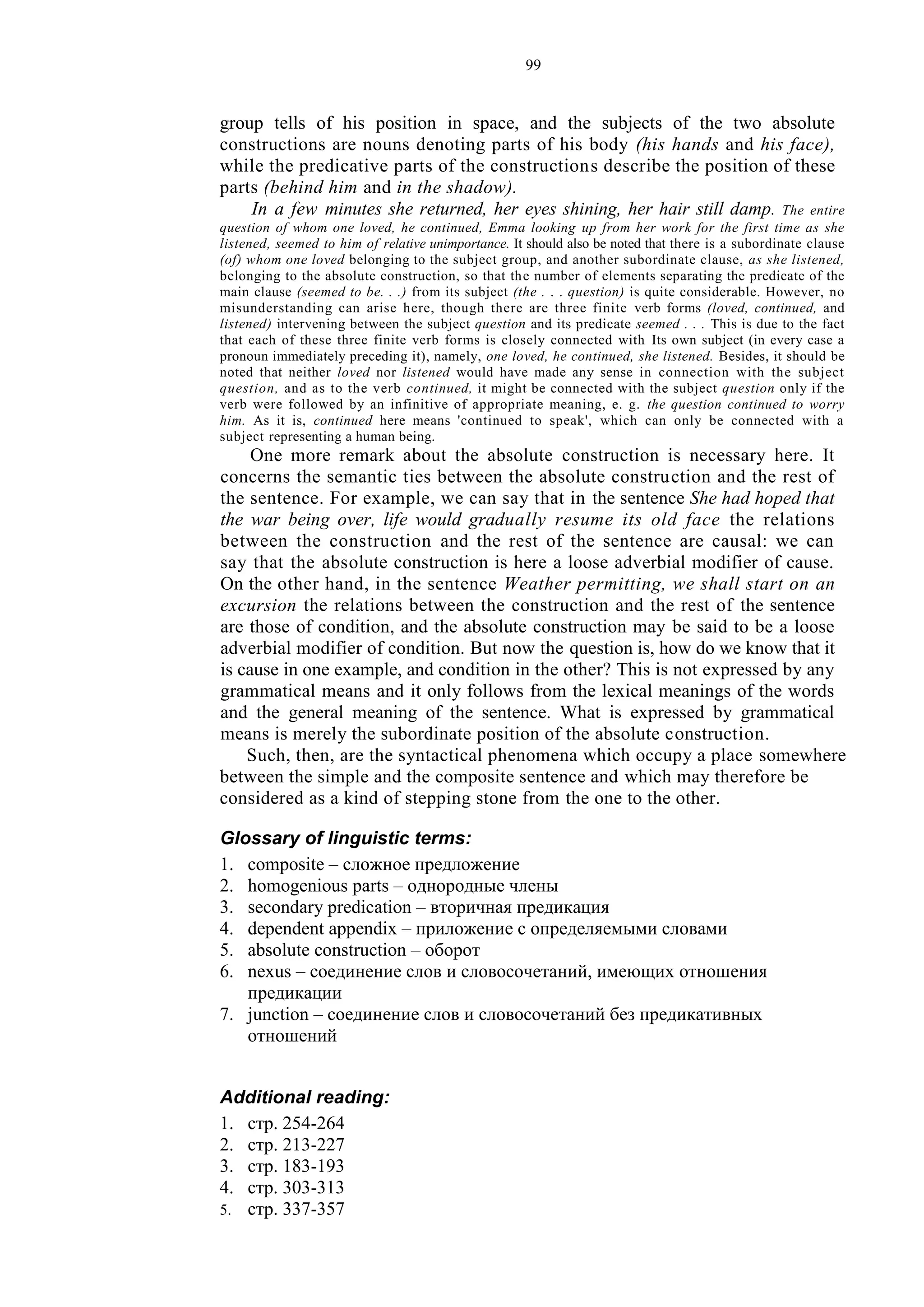 99
group tells of his position in space, and the subjects of the two absolute
constructions are nouns denoting parts of his body (his hands and his face),
while the predicative parts of the constructions describe the position of these
parts (behind him and in the shadow).
In a few minutes she returned, her eyes shining, her hair still damp. The entire
question of whom one loved, he continued, Emma looking up from her work for the first time as she
listened, seemed to him of relative unimportance. It should also be noted that there is a subordinate clause
(of) whom one loved belonging to the subject group, and another subordinate clause, as she listened,
belonging to the absolute construction, so that the number of elements separating the predicate of the
main clause (seemed to be. . .) from its subject (the . . . question) is quite considerable. However, no
misunderstanding can arise here, though there are three finite verb forms (loved, continued, and
listened) intervening between the subject question and its predicate seemed . . . This is due to the fact
that each of these three finite verb forms is closely connected with Its own subject (in every case a
pronoun immediately preceding it), namely, one loved, he continued, she listened. Besides, it should be
noted that neither loved nor listened would have made any sense in connection with the subject
question, and as to the verb continued, it might be connected with the subject question only if the
verb were followed by an infinitive of appropriate meaning, e. g. the question continued to worry
him. As it is, continued here means 'continued to speak', which can only be connected with a
subject representing a human being.
One more remark about the absolute construction is necessary here. It
concerns the semantic ties between the absolute construction and the rest of
the sentence. For example, we can say that in the sentence She had hoped that
the war being over, life would gradually resume its old face the relations
between the construction and the rest of the sentence are causal: we can
say that the absolute construction is here a loose adverbial modifier of cause.
On the other hand, in the sentence Weather permitting, we shall start on an
excursion the relations between the construction and the rest of the sentence
are those of condition, and the absolute construction may be said to be a loose
adverbial modifier of condition. But now the question is, how do we know that it
is cause in one example, and condition in the other? This is not expressed by any
grammatical means and it only follows from the lexical meanings of the words
and the general meaning of the sentence. What is expressed by grammatical
means is merely the subordinate position of the absolute construction.
Such, then, are the syntactical phenomena which occupy a place somewhere
between the simple and the composite sentence and which may therefore be
considered as a kind of stepping stone from the one to the other.
Glossary of linguistic terms:
1. composite – сложное предложение
2. homogenious parts – однородные члены
3. secondary predication – вторичная предикация
4. dependent appendix – приложение с определяемыми словами
5. absolute construction – оборот
6. nexus – соединение слов и словосочетаний, имеющих отношения
предикации
7. junction – соединение слов и словосочетаний без предикативных
отношений
Additional reading:
1. стр. 254-264
2. стр. 213-227
3. стр. 183-193
4. стр. 303-313
5. стр. 337-357
 