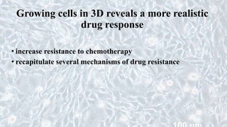Growing cells in 3D reveals a more realistic
drug response
• increase resistance to chemotherapy
• recapitulate several mechanisms of drug resistance
 