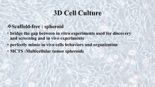 3D Cell Culture
Scaffold-free : spheroid
• bridge the gap between in vitro experiments used for discovery
and screening and in vivo experiments
• perfectly mimic in vivo cells behaviors and organization
• MCTS :Multicellular tumor spheroids
 