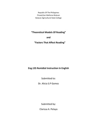Republic Of The Philippines
         Pinaod,San Ildefonso Bulacan
       Bulacan Agricultural State College




  “Theoretical Models Of Reading”

                     and

     “Factors That Affect Reading”




Eng.135 Remidial Instruction In English



              Submitted to:

          Dr. Alicia S.P Gomez




              Submitted by:

            Clarissa A. Pelayo
 
