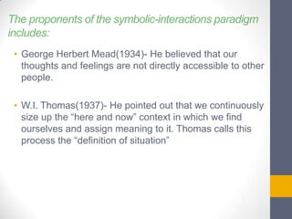 The proponents of the symbolic-interactions paradigm
includes:
• George Herbert Mead(1934)- He believed that our
thoughts and feelings are not directly accessible to other
people.
• W.I. Thomas(1937)- He pointed out that we continuously
size up the “here and now” context in which we find
ourselves and assign meaning to it. Thomas calls this
process the “definition of situation”

 