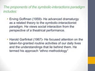 The proponents of the symbolic-interactions paradigm
includes:
• Erving Goffman (1959)- He advanced dramaturgy
as a related theory to the symbolic-interactionist
paradigm. He views social interaction from the
perspective of a theatrical performance.

• Harold Garfinkel (1967)- He focused attention on the
taken-for-granted routine activities of our daily lives
and the understandings that lie behind them. He
termed his approach “ethno methodology”

 