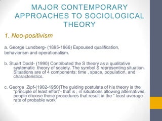 MAJOR CONTEMPORARY
APPROACHES TO SOCIOLOGICAL
THEORY
1. Neo-positivism
a. George Lundberg- (1895-1966) Espoused qualification,
behaviorism and operationalism.
b. Stuart Dodd- (1990) Contributed the S theory as a qualitative
systematic theory of society. The symbol S representing situation.
Situations are of 4 components; time , space, population, and
characteristics.
c. George Zipf-(1902-1950)The guiding postulate of his theory is the
“principle of least effort”- that is , in situations allowing alternatives,
people choose those procedures that result in the “ least average
rate of probable work”

 