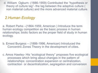 d. William Ogburn- (1886-1959) Contributed the “hypothesis or
theory of culture lag”- the lag between the adaptive culture (
non material culture) and the more advanced material culture.

2.Human Ecology
a. Robert Parks –(1864-1959, American ) Introduce the term
human ecology competition as the basic process in human
relationships; biotic factors as the proper field of study in human
ecology.
b. Ernest Burgess – (1886-1996, American) Introduced the
Concentric Zones Theory in the development of cities.
c. Amos Hawley- His “ecological theory” proposes five ecological
processes which bring about changes in the pattern of
relationships: concentration expansion or centralization,
contraction or decentralization, segregation and conversion

 
