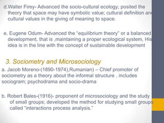 d.Walter Firey- Advanced the socio-cultural ecology; posited the
theory that space may have symbolic value; cultural definition and
cultural values in the giving of meaning to space.
e. Eugene Odum- Advanced the “equilibrium theory” or a balanced
development, that is ,maintaining a proper ecological system, His
idea is in the line with the concept of sustainable development

3. Sociometry and Microsociology
a. Jacob Moreno-(1890-1974),Rumanian) – Chief promoter of
sociometry as a theory about the informal structure , includes
sociogram; psychodrama and socio-drama
b. Robert Bales-(1916)- proponent of microsociology and the study
of small groups; developed the method for studying small groups
called “interactions process analysis.”

 