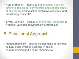 • Herbert Blumer – theorized that meaning does not
inhere in objects but derives from uses people make
of objects, he distinguished “definitive concepts” and
“sensitizing concepts”

• Erving Goffman – posited dramaturgical approach as
a special variation of symbolic interactionism

5. Functional Approach
• Florian Znaniecki – posited the postulate of universal
cultural order which is essential in social
comprehension and cultural phenomena.

 