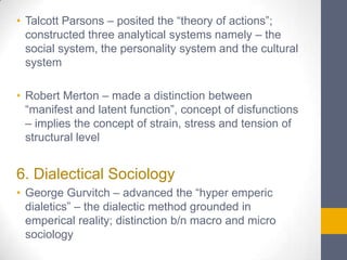 • Talcott Parsons – posited the “theory of actions”;
constructed three analytical systems namely – the
social system, the personality system and the cultural
system

• Robert Merton – made a distinction between
“manifest and latent function”, concept of disfunctions
– implies the concept of strain, stress and tension of
structural level

6. Dialectical Sociology
• George Gurvitch – advanced the “hyper emperic
dialetics” – the dialectic method grounded in
emperical reality; distinction b/n macro and micro
sociology

 