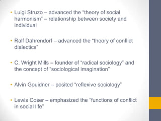 • Luigi Struzo – advanced the “theory of social
harmonism” – relationship between society and
individual
• Ralf Dahrendorf – advanced the “theory of conflict
dialectics”
• C. Wright Mills – founder of “radical sociology” and
the concept of “sociological imagination”
• Alvin Gouidner – posited “reflexive sociology”
• Lewis Coser – emphasized the “functions of conflict
in social life”

 