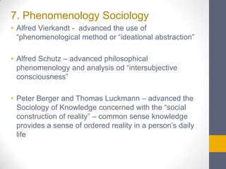 7. Phenomenology Sociology
• Alfred Vierkandt - advanced the use of
“phenomenological method or “ideational abstraction”

• Alfred Schutz – advanced philosophical
phenomenology and analysis od “intersubjective
consciousness”
• Peter Berger and Thomas Luckmann – advanced the
Sociology of Knowledge concerned with the “social
construction of reality” – common sense knowledge
provides a sense of ordered reality in a person’s daily
life

 