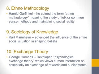8. Ethno Methodology
• Harold Garfinkel – he coined the term “ethno
methodology” meaning the study of folk or common
sense methods and maintaining social reality’

9. Sociology of Knowledge
• Karl Mannheim – advanced the influence of the entire
social situation in shaping beliefs

10. Exchange Theory
• George Homans – Developed “psychological
exchange theory” which views human interaction as
essentially an exchange of rewards and punishments

 