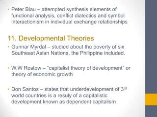 • Peter Blau – attempted synthesis elements of
functional analysis, conflict dialectics and symbol
interactionism in individual exchange relationships

11. Developmental Theories
• Gunnar Myrdal – studied about the poverty of six
Southeast Asian Nations, the Philippine included.

• W.W Rostow – “capitalist theory of development” or
theory of economic growth
• Don Santos – states that underdevelopment of 3rd
world countries is a resuly of a capitalistic
development known as dependent capitalism

 